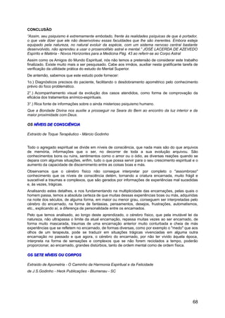 CONCLUSÃO
“Assim, seu psiquismo é extremamente embotado, frente às realidades psíquicas de que é portador,
o que vale dizer que ele não desenvolveu essas faculdades que lhe são inerentes. Embora esteja
equipado pela natureza, no natural evoluir da espécie, com um sistema nervoso central bastante
desenvolvido, não aprendeu a usar o prosencéfalo astral e mental.” JOSÉ LACERDA DE AZEVEDO
Espírito e Matéria - Novos Horizontes para a Medicina Pág. 43 ao referir-se ao Corpo Astral
Assim como os Amigos do Mundo Espiritual, nós não temos a pretensão de considerar este trabalho
finalizado. Existe muito mais a ser pesquisado. Cabe aos irmãos, auxiliar nesta gratificante tarefa de
verificação da utilidade prática do estudo do Mental Superior.
De antemão, sabemos que este estudo pode fornecer:
1o.) Diagnósticos precisos do paciente, facilitando o desdobramento apométrico pelo conhecimento
prévio do foco problemático.
2°.) Acompanhamento visual da evolução dos casos atendidos, como forma de comprovação da
eficácia dos tratamentos anímico-espirituais.
3°.) Rica fonte de informações sobre o ainda misterioso psiquismo humano.
Que a Bondade Divina nos auxilie a prosseguir na Seara do Bem ao encontro da luz interior e da
maior proximidade com Deus.
OSOS NÍVEIS DE CONSCIÊNCIANÍVEIS DE CONSCIÊNCIA
Extraído de Toque Terapêutico - Márcio Godinho
Todo o agregado espiritual se divide em níveis de consciência, que nada mais são do que arquivos
de memória, informações que o ser, no decorrer de toda a sua evolução arquivou. São
conhecimentos bons ou ruins, sentimentos como o amor ou o ódio, as diversas reações quando se
depara com algumas situações, enfim, tudo o que possa servir para o seu crescimento espiritual e o
aumento da capacidade de discernimento entre as coisas boas e más.
Observamos que o cérebro físico não consegue interpretar por completo o "assombroso"
conhecimento que os níveis de consciência detém, tornando a criatura encarnada, muito frágil e
suscetível a traumas e complexos, que são gerados por informações de experiências mal sucedidas
e, às vezes, trágicas.
Analisando estes detalhes, e nos fundamentando na multiplicidade das encarnações, pelas quais o
homem passa, temos a absoluta certeza de que muitas dessas experiências boas ou más, adquiridas
na noite dos séculos, de alguma forma, em maior ou menor grau, conseguem ser interpretadas pelo
cérebro do encarnado, na forma de fantasias, pensamentos, desejos, frustrações, automatismos,
etc., explicando aí, a diferença de personalidade entre os encarnados.
Pelo que temos analisado, ao longo deste aprendizado, o cérebro físico, que pela imutável lei da
natureza, não ultrapassa o limite da atual encarnação, repassa muitas vezes ao ser encarnado, de
forma muito mascarada, traumas de uma encarnação anterior muito conturbada e cheia de más
experiências que se refletem no encarnado, de formas diversas, como por exemplo o "medo" que aos
olhos de um terapeuta, pode se traduzir em situações trágicas vivenciadas em alguma outra
encarnação no passado e que agora, o cérebro do encarnado, por não ter vivido àquela época,
interpreta na forma de sensações e complexos que se não forem reciclados a tempo, poderão
proporcionar, ao encarnado, grandes distúrbios, tanto de ordem mental como de ordem física.
OS SETE NÍVEIS OU CORPOSOS SETE NÍVEIS OU CORPOS
Extraído de Apometria - O Caminho da Harmonia Espiritual e da Felicidade
de J.S.Godinho - Heck Publicações - Blumenau - SC
68
 