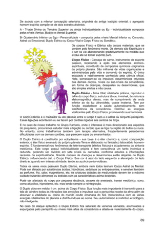 De acordo com a milenar concepção setenária, originária da antiga tradição oriental, o agregado
homem-espírito compõe-se de dois extratos distintos:
A - Tríade Divina ou Ternário Superior ou ainda Individualidade ou Eu - individualidade composta
pelos níveis Átmico, Búdico e Mental Superior.
B- Quaternário Inferior ou Ego - Personalidade - composta pelos níveis Mental Inferior ou Concreto,
Astral ou Emocional, Duplo Etérico ou Corpo Vital e Corpo Físico ou Somático.
Os corpos Físico e Etérico são corpos materiais, que se
perdem pelo fenômeno morte. Os demais são Espirituais e
o ser os vai abandonando gradativamente na medida que
evolui até se tornar espírito puro.
Corpo Físico - Carcaça de carne, instrumento de suporte
passivo, recebendo a ação dos elementos anímico-
espirituais, constituído de compostos químicos originários
do próprio planeta. São milhares de vidas organizadas e
administradas pela vida e comando do espírito. O único
estudado e relativamente conhecido pela ciência oficial.
Nele, somatizam-se os impulsos desarmônicos oriundos
dos demais corpos, níveis ou sub-níveis da consciência,
em forma de doenças, desajustes ou desarmonias, que
são simples efeitos e não causa.
Duplo Etérico - Alma Vital, vitalidade prânica, reproduz o
talhe do corpo físico, estrutura tênue, invisível, de natureza
eletromagnética densa, mas de comprimento de onda
inferior ao da luz ultravioleta, quase imaterial. Tem por
função estabelecer a saúde automaticamente, sem
interferência da consciência. Distribui as energias
vitalizantes pelo Corpo Físico, promovendo sua harmonia.
O Corpo Etérico é o mediador ou elo plástico entre o Corpo Físico e o Astral ou conjunto perispírito.
Essas ligações acontecem ou se fazem por cordões ligados aos centros de força.
E no caso de nosso trabalho no Grupo Ramatís, onde o interesse é mais direcionado aos aspectos
do psiquismo, procuramos estudar mais a ligação ou cordão que se liga na região do bulbo ou nuca.
No entanto, como trabalhamos também com terapia alternativa, freqüentemente percebemos
dificuldades com os demais cordões, que parecem sujos ou emaranhados.
O Duplo Etérico é constituído por ectoplasma - sua base é o éter cósmico e, como composição
exterior, o éter físico emanado do próprio planeta Terra e elaborado no fantástico laboratório homem-
espírito. É fundamental nos fenômenos de tele-transporte (efeitos físicos) e acoplamento ou sintonia
mediúnica. Este corpo possui individualidade própria e tem consciência um tanto instintiva e
reduzida, podendo ser dividido em sete níveis ou camadas, conforme estudos e informações
recentes da espiritualidade. Grande número de doenças e desarmonias estão alojadas no Duplo
Etérico, influenciando daí, o Corpo Físico. Sua cor é azul do lado esquerdo e alaranjado do lado
direito e, quando em intensa atividade, tende ao azul-cinzento-violáceo.
Todos os seres vivos possuem Duplo Etérico, embora nem todos tenham Corpo Astral ou Mental.
Pode ser afetado por substâncias ácidas, hipnóticas, sedativas ou entorpecentes, e sensível também
ao perfume, frio, calor, magnetismo, etc. As criaturas dotadas de mediunidade devem ter o máximo
cuidado evitando alimentos ou bebidas com as características acima descritas.
Pode ser afastado do corpo por pequena distância, através de anestesia, transe mediúnico, sono,
coma alcoólico, hipnotismo, etc. mas tende sempre a reintegração.
O Duplo vibra em média 1 cm. acima do Corpo Físico. Sua função mais importante é transmitir para a
tela do cérebro todas as vibrações das emoções e impulsos que o perispírito recebe da alma além de
absorver a vitalidade ou prana do mundo oculto emanada do Sol, misturando-a com as várias
energias vitalizantes do planeta e distribuindo-as ao soma. Seu automatismo é instintivo e biológico,
não inteligente.
No caso do ataque epiléptico o Duplo Etérico fica saturado de venenos usinados, acumulados e
expurgados pelo perispírito ou níveis mais altos da consciência e afasta-se violentamente do corpo,
69
 