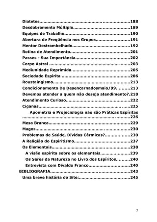 Diatetes............................................... ....................188
Desdobramento Múltiplo..........................................189
Equipes de Trabalho................................................190
Abertura de Freqüência nos Grupos.........................191
Mentor Destrambelhado...........................................192
Rotina de Atendimento............................................201
Passes - Sua Importância........................................202
Corpo Astral .................................................... ........203
Mediunidade Reprimida...........................................205
Sociedade Espírita ..................................................206
Roustaingismo.........................................................213
Condicionamento De Desencarnadosmaio/99..........213
Devemos atender a quem não deseja atendimento?.218
Atendimento Curioso...............................................222
Ciganas.............................................................. ......225
Apometria e Projeciologia não são Práticas Espíritas
..................................................................... ...........226
Mesa Branca............................................................229
Magos.................................................... ..................230
Problemas de Saúde, Dívidas Cármicas?..................230
A Religião do Espiritismo.........................................237
Os Elementais..........................................................238
A visão espírita sobre os elementais......................239
Os Seres da Natureza no Livro dos Espíritos..........240
Entrevista com Divaldo Franco..............................240
BIBLIOGRAFIA...........................................................243
Uma breve história do Site:......................................245
7
 
