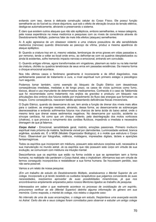 evitando com isso, danos à delicada construção celular do Corpo Físico. Ele possui função
semelhante ao do fusível ou chave disjuntora, que sob o efeito de elevação brusca da tensão elétrica,
desliga-se automaticamente, aliviando e preservando o sistema.
É claro que existem outros ataques que não são epilépticos, embora semelhantes, e nessa categoria,
pela nossa experiência na mesa mediúnica e pesquisas com os níveis de consciência através do
Desdobramento Múltiplo, podemos falar de mais três efeitos (ataques) semelhantes:
A- A ação agressiva de um obsessor violento a uma criatura possuidora de alta sensibilidade
mediúnica (nervosa) quando direcionada ao pescoço da vítima, produz a mesma aparência do
ataque epiléptico.
B- Quando a criatura traz em si, mesmo veladas, lembranças de erros graves em vidas passadas e,
por remorso, tende a voltar ao local onde errou, ao defrontar-se com os quadros ideoplastizados ou
ainda lá existentes, sofre tremendo impacto nervoso e emocional, entrando em convulsão.
C- Quando antigas vítimas, agora transformadas em vingadores, plasmam ao redor ou na tela mental
da criatura, clichês ou quadros tenebrosos de seus erros em passadas existências. Da mesma forma
o choque emocional acontece.
Nos três últimos casos o fenômeno geralmente é inconsciente e de difícil diagnóstico, mas
perfeitamente passível de tratamento e cura, a nível espiritual num primeiro estágio e psicológico
num segundo.
Podemos tomar também, como exemplo do bloqueio de Duplo Etérico com desastrosas
conseqüências imediatas, mediatas e de longo prazo, os casos de vícios químicos como fumo,
tóxicos, álcool e uso imprudente de determinados medicamentos. Conhecido é o caso da Talidomida
que foi recomendada como tratamento nos enjôos da gravidez e produziu um bloqueio nas
articulações dos ombros dos futuros bebês por impedimento do fluxo das energias que formariam os
braços. Como conseqüência, nasceram bebês apresentando deficiências físicas irreversíveis.
O Duplo Etérico, quando do desencarne do ser, tem ainda a função de drenar dos níveis mais altos
para o cadáver, as energias residuais, aliviando, dessa forma, ao desencarnante as sobrecargas
desnecessárias e evitando sofrimentos futuros nos charcos de lama ácida do baixo astral, onde o
mesmo teria que drenar esses sedimentos negativos. No desencarne por suicídio, acidente ou
síncope cardíaca, há como que um choque violento, pela desintegração dos motos vorticosos
(chakras), o que provoca o rompimento dos cordões fluídicos, impedindo a imediata e necessária
drenagem de que já falamos.
Corpo Astral - Emocional, sensibilidade geral, instinto, emoções passionais. Primeiro invólucro
espiritual mais próximo da matéria, facilmente visível por clarividentes. Luminosidade variável, branca
argêntea, azulada etc. É o MOB (Modelo Organizador Biológico), é o molde que estrutura o Corpo
Físico. Observável por fotografias, vidência, moldagens, impressões digitais, tácteis e aparições
fantasmagóricas.
Todos os espíritos que incorporam em médiuns, possuem esta estrutura corpórea sutil, necessária à
sua manutenção no mundo astral. Já os espíritos que não possuem este corpo em virtude de sua
evolução, se comunicam com médiuns via intuição mental.
Desconfiamos que os espíritos que estão na forma ovóide e que se apresentam sem a forma
humana, na realidade não perderam o Corpo Astral, eles o implodiram. Afirmamos isso em virtude de
termos conseguido incorporá-los e restabelecer a sua forma humana. Se houvessem perdido, isso
não seria possível.
Vamos a um relato de nossa pesquisa:
(Em um trabalho de estudo do Desdobramento Múltiplo, analisávamos o Mental Superior de um
colega. Incorporado e já tendo recebido os cuidados terapêuticos que julgamos conveniente às suas
necessidades, resolvemos aproveitar de suas possibilidades mnemônicas, já que nos
encontrávamos amplamente amparados pelos nossos Mentores ligados ao trabalho de pesquisa.
Interessados em saber o que realmente acontece no processo de ovoidização de um espírito,
procuramos verificar se ele (Mental Superior) detinha alguma informação do gênero em sua
memória. Como resposta, o mental do colega, nos relatou o seguinte caso:
No intervalo de uma de suas encarnações, o colega em estudo, freqüentava uma avançada escola
no Astral. Certo dia ele e seus colegas foram convidados para observar e estudar um antigo colega
70
 