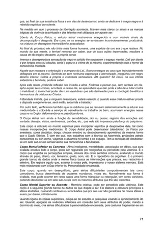 que, ao final de sua existência física e em vias de desencarnar, ainda se dedicava à magia negra e à
rebeldia espiritual consciente.
Na medida em que o processo de libertação acontecia, ficavam mais claros os sinais e as marcas
trágicas da vivência desvirtuada e dos talentos mal utilizados por aquele ser.
Liberto do Corpo Físico, o veículo astral mostrava-se enegrecido e com visíveis sinais de
decomposição e desgaste. Era como se as energias se esvaíssem incontrolavelmente, produzindo
na criatura um desespero irremediável e avassalador.
Ao final do processo ele não tinha mais forma humana, uma espécie de ovo era o que restava. No
mundo da sua mente, o terrível remorso por saber, que de suas ações impensadas, resultara a
causa de tão trágico desastre, a própria perda.
Imensa e desesperadora sensação de vazio e solidão lhe ocupavam o espaço mental. Dali por diante
e por longos anos ou séculos, seria o algoz e a vítima de si mesmo, experimentando todo o horror da
consciência mutilada.
Aquele que recusara a orientação e o amparo da Lei,, ficaria entregue ao caos que imprudentemente
deflagrara em si mesmo. Sentindo-se sem nenhuma esperança e aterrorizado, mergulhou em negro
abismo interior. Colhia a própria e insensata semeadura. Até quando? Só Deus, na sua infinita
sabedoria e bondade, poderia saber.
Após este relato, profunda reflexão nos invadiu a alma. Ficamos a pensar que, com certeza um dia,
após expiar seus crimes, acordará, e nesse dia, se aperceberá que não pode e não deve lutar contra
o inelutável, o invencível poder das Leis evolutivas que são delineadas para a condução benéfica e
harmoniosa da criatura ao Criador.
A Bondade Infinita, que a ninguém desampara, estará velando. E quando essa criatura estiver pronta
e disposta a regenerar-se, será então, socorrida e tratada.)
Por outro lado, verificamos também que os médiuns que se recusam sistematicamente a educar sua
mediunidade e colocá-la a serviço do semelhante no trabalho do bem, acumulam energias nesse
corpo e no Duplo, deformando-os e prejudicando-os.
O Corpo Astral tem ainda a função da sensibilidade, dor ou prazer, registro das emoções sob
vontade, desejos, vícios, sentimentos, paixões, etc., que nele são impressos pela força do psiquismo.
Este corpo é utilizado no mundo espiritual para incorporar espíritos já desprovidos dele, tal como
nossas incorporações mediúnicas. O Corpo Astral pode desencaixar (desdobrar) do Físico por
anestesia, coma alcoólico, droga, choque emotivo ou desdobramento apométrico da mesma forma
que o Duplo Etérico. É com ele que, nos trabalhos com a técnica da Apometria, projeções astrais
conscientes ou por sonho, viajamos e atuamos no tempo e no espaço. Tem a condição de desdobrar-
se em sete sub-níveis conservando sua consciência e faculdades.
Corpo Mental Inferior ou Concreto - Alma inteligente, mentalidade, associação de idéias, sua aura
ovalada envolve todo o corpo, pode ser registrado por fotografias ou percebido pela vidência. É o
corpo que engloba as percepções simples, através dos cinco sentidos comuns, avaliando o mundo
através do peso, cheiro, cor, tamanho, gosto, som, etc. É o repositório do cognitivo. É o primeiro
grande banco de dados onde a mente física busca as informações que precisa, seu raciocínio é
seletivo. Ele registra aquilo que, exterior à nossa pele, impressiona o nosso sistema nervoso. Está
mais relacionado com o Ego inferior ou Personalidade encarnada.
Este corpo, quando em desequilíbrio, gera sérias dificuldades comportamentais tais como
comodismo, busca desenfreada de prazeres mundanos, vícios etc. Normalmente sua forma é
ovalada, mas pode ocorrer em raros casos uma forma triangular ou retangular, tem cores variáveis,
podendo desdobrar-se em sete sub-níveis com os mesmos atributos que lhe são inerentes.
Corpo Mental Superior ou Abstrato - Memória criativa, pode ser percebido pela vidência. Este
corpo é o segundo grande banco de dados de que dispõe o ser. Ele elabora e estrutura princípios e
idéias abstratas, buscando sínteses ou conclusões que por sua vez são geradoras de novas idéias e
assim por diante, infinitamente.
Quando ligado às coisas superiores, ocupa-se de estudos e pesquisas visando o aprimoramento do
ser. Quando apegado às vivências inferiores em conexão com seus atributos de poder, mando e
domínio do meio, cria sérias dificuldades à personalidade encarnada, pois costuma fragmentar-se em
71
 