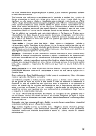 sub-níveis, liderando linhas de perturbação com os demais, que se ausentam, ignorando a realidade
da personalidade encarnada.
Tem forma de uma rosácea com nove pétalas quando harmônico e saudável, tom cromático de
chamas amareladas ou laranja com várias outras nuances de cores, e cada pétala tem um
significado por estar ligada ou retratar as vibrações de cada um dos sete níveis, (sendo que o Átma,
o Astral e Duplo Etérico são representados por duas pétalas cada, O Búdico está representado pela
pétala superior em forma de cálice contendo dentro três pétalas menores representando as três
almas, Moral, Intuitiva e Consciencial). Por ser o equipo do raciocínio criativo, é nele que acontece a
elaboração do processo responsável pelo avanço científico e tecnológico, além de todo nosso
embasamento filosófico. É o corpo que faz avaliações, formula teorias, relaciona símbolos e leis.
Trata do subjetivo, da imaginação, está mais relacionado com o Eu Superior ou Crístico, com a
Individualidade. É o Corpo Causal, é causa, detentor da vontade e imaginação, é normalmente o
gerenciador dos programas e ações do ser. Apega-se facilmente ao mando e poder, é o nível que
tem o atributo do domínio do meio onde o ser vive, podendo por alguma contrariedade reagir
negativamente a esse meio.
Corpo Buddhi - Composto pelas três Almas - Moral, Intuitiva e Consciencial - veículos e
instrumentos do espírito. Suas linhas de força formam o corpo do mesmo, matéria hiperfisica, de sutil
quintessenciação. Tem como atributo principal o grande núcleo de potenciação da consciência. Lá as
experiências e acontecimentos ligados ao ser estão armazenadas e é de lá que partem as ordens do
reciclar permanente das experiências mal resolvidas.
Alma Moral - Discernimento do bem e do mal sob o ponto de vista individual, tem a forma de um sol
em chamas, é o veículo do espírito que impulsiona o espírito a obediência às leis do local onde o
espírito está encarnado e comanda o comportamental da entidade encarnada em relação ao meio.
Alma Intuitiva - Intuição, inspiração do gênio científico, literário e artístico. Iluminismo. Em forma de
ponta de lança triangular irradiando em torno, chamas ramificadas, animada de movimento rotatório
lento, antena captadora e registradora das informações que vibram no cosmo. Instrumento da
inspiração.
Alma Consciencial - Em forma de pequeno sol muito brilhante, radiações retilíneas, centro da
individualidade espiritual. Consciência coordenadora e diretora da vida, elo de ligação com a
Centelha Divina.
De um modo geral o Corpo Buddhi é pouco conhecido. Longe de nossos padrões físicos e de nossos
meios de expressão, não há como compará-lo.
É o verdadeiro perispírito, ao final do processo evolutivo, quando os demais a ele se fundiram. É nele
que se gravam as ações do espírito e dele partem as notas de harmonia ou desarmonia ali
impressas, ou seja, as experiências bem significadas estão ali arquivadas e são patrimônio do
espírito. As experiências mal resolvidas são remetidas de volta à personalidade encarnada para
novas e melhores significações. E por ser, no espírito, o grande núcleo de potenciação da sua
consciência cósmica, suas impulsões terão seus efeitos visíveis e somatizados no Corpo Físico ou
no psiquismo da personalidade encarnada.
Tudo o que é inferior tende ao movimento descendente e o soma passa a ser o grande fio terra do
ser em evolução. Quando em trabalho de limpeza dos cordões energéticos que ligam os corpos,
observamos que ao se desbloquear os cordões, intensa e luminosa torrente de luz multicor jorra até
os corpo s inferiores.
Observados pela visão psíquica (vidência), o Buddhi e o Átmico formam maravilhoso e indescritível
conjunto de cristal e luz girando e flutuando no espaço.
Corpo Átmico.- Espírito Essência ou Centelha Divina - Idiogênese diretriz e formativa, princípio
fundamental e coordenador. Esfera multifacetada, verdadeiro sol irisado de luzes policrômicas.
Inexplicável, indescritível, imanente, transcendente e eterno. Eu Cósmico. Mônada ou Semente
pulsante de vida.
72
 