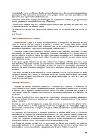 Nosso trabalho é uma humilde contribuição com os esforços imensos dos verdadeiros pesquisadores
do psiquismo. Não pretendemos ser eruditos e nem granjear méritos especiais, que sabemos, não
possuirmos e de cujo merecimento temos dúvida.
Colocamos este trabalho no papel, em homenagem aos companheiros de luta que, por generosidade
e amor, dão tanto de si buscando aliviar seus semelhantes.
Queremos sim cooperar, seguindo o exemplo dignificante daqueles que lutam ao nosso lado, sem
outra pretensão a não ser aprender e servir.
Se estamos avançando o sinal, pedimos que o Mestre Jesus, na sua infinita sabedoria, nos dê um
basta.
J. S. Godinho
Desdobramento Múltiplo - Conceito
O Desdobramento Múltiplo é a técnica de desdobramento e incorporação em separado de cada
corpo ou nível de que se compõe o AGREGADO ESPIRITUAL. Através desta técnica temos
conseguido estudar de forma mais direta e detalhada cada um dos quatro primeiros corpos da escala
ascendente: duplo etérico, corpo astral, mental inferior e mental superior.
O processo é simples, basta desdobrar o paciente pela técnica da Apometria e proceder à primeira
incorporação, que quase sempre é o duplo etérico envolvendo e trazendo em si os demais corpos do
espírito. Aplica-se energia na cabeça do médium incorporado comandando-se o desdobramento e
incorporação do segundo corpo em outro médium. Incorporado o segundo, usa se a mesma técnica
para o terceiro e quarto.
É claro que a equipe mediúnica tem de estar perfeitamente sincrônica e afinada, deve saber o que
está fazendo e porque está atuando. Deve ser estudiosa e interessada, ter mente aberta e liberta de
conceitos ou preconceitos, ser observadora e isenta de críticas ou prevenções, responsável e
esforçada na busca da vivência Evangélica. Sem isso a experiência fica muito difícil e pode nem
acontecer.
Como forma de verificação se realmente os corpos estão desdobrados, nós imaginamos um teste:
resolvemos focalizar com a mente, os cordões de ligação dos corpos e aplicar energia, tracionando-
os. Os médiuns acusaram imediatamente uma sensação desagradável na nuca, algo como um
puxão acompanhado de dor.
Utilidade e Aplicações
O dirigente de trabalho realmente interessado e estudioso dos problemas e fenômenos do
comportamento humano, tem no Desdobramento Múltiplo, uma ferramenta extraordinária de trabalho
e pesquisa, pois o agregado humano dissociado, faculta uma visão muito mais clara e objetiva e
compreensão maior dos processos perturbadores da harmonia comportamental e da saúde do ser
encarnado.
Os atributos de cada nível ou corpo ficam aí bem evidenciados. bem como os desvios relacionados
com esses atributos. Podendo-se trabalhar com cada um deles separadamente de forma bastante
segura e eficiente.
Cremos que com a rearmonização dos corpos mais próximos do consciente físico (duplo etérico,
astral, mental inferior e mental superior), geralmente impregnados de informações negativas
efervescentes, automatizadas ao longo da evolução e conflitos de toda ordem, a criatura consegue a
desejada cura.
Por imposição dos mecanismos e estruturas superiores do espírito, Alma Moral e Consciencial
sediadas no Corpo Buddhi, que determinam e comandam o processo evolutivo superior, esses quatro
corpos inferiores se tornam em verdadeiros núcleos de potenciação, onde a ordem do bem em
conflito com os desejos e condicionamentos inferiores se atritam permanentemente, gerando, em
direção ao consciente e corpo físico, cargas muito intensas de desarmonias.
Irmã Tereza, que estuda o orienta o tema em nosso grupo, nos diz que cada corpo tem seu núcleo de
potenciação particular e nós deduzimos então que todos juntos, formam o grande núcleo de
potenciação da consciência, estudado e pesquisado pelo Dr. Jorge Andréa em sua obra.
74
 