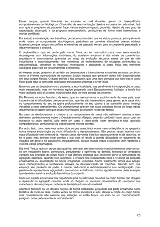 Essas cargas, quando liberadas em excesso ou mal dosadas, geram os desequilíbrios
comportamentais ou fisiológicos. O trabalho de rearmonização objetiva e correta de cada nível, fará
com que o psiquismo do paciente fique menos sobrecarregado, podendo, dentro de seu grau de
capacitação alcançado e da proposta reencarnatória, conduzir-se de forma mais harmoniosa e
menos conflitada.
Por estudo e observação nos trabalhos, percebemos também que os vícios químicos, principalmente
onde hajam os componentes alucinógenos, perturbam as barreiras vibratórias desses núcleos
fazendo com que cargas de conflitos e memórias de passado vertam para o consciente perturbado e
desarmonizando a criatura.
O duplo-etérico, que se perde pela morte física, ao se reconstituir para nova reencarnação,
recarrega-se com informações instintivas, do atavismo ancestral e dos níveis de consciência,
arquétipos e automatismos gravados ao longo da evolução, recursos esses de que se vale
instantânea e automaticamente, nos momentos de enfrentamento de situações conhecidas ou
desconhecidas, provendo os recursos necessários e colocando o corpo físico nas melhores
condições possíveis de funcionamento e eficiência.
Ao mesmo tempo grava em si também as desarmonias e traumatismos existentes em seus parceiros,
como já tivemos oportunidade de observar duplos lesados que geravam dores não diagnosticadas
em seus corpos físicos. O duplo-etérico é tão delicado, que uma leve pancada que não lesa o corpo
físico pode lesá-lo com certa gravidade provocando sintomas a nível físico.
Notamos que ao desdobrarmos o paciente, a espiritualidade, traz geralmente à incorporação, o corpo
mais necessitado, mas em havendo equipe preparada para Desdobramento Múltiplo, a tarefa fica
mais facilitada pois aí já serão incorporados dois ou mais corpos do paciente.
Diz Miramez na obra Francisco de Assis, que ao reencarnar-se o espírito herda de seus pais, suas
incoerências e dificuldades comportamentais, que lhe são transmitidas pelos genes, pois cada vício
ou comportamento do ser, se grava profundamente no seu cosmo e se transmite como herança
vibratória a seus descendentes. Os cromossomos gravam nas suas delicadas linhas de força, essas
desarmonias e fazem com que essas informações se revelem no devido tempo.
No caso de desdobrarmos a criatura e os componentes da mesa não estiverem atentos e nem
detiverem conhecimentos sobre o Desdobramento Múltiplo, poderão confundir outro corpo com um
obsessor ou outro espírito, pois entre um corpo e outro pode haver completa e total oposição
comportamental, confundindo os trabalhadores menos atentos.
Por outro lado, como referimos antes, dois corpos associados numa mesma freqüência ou apegados
numa mesma encarnação ou vício, dificultarão o desdobramento. Não poucas vezes lutamos com
essa dificuldade sem entendê-la. Nesses casos devemos tratá-los separadamente e até isolá-los, se
for o caso, mas sempre estar atentos a isso pois aí reside a grande dificuldade no tratamento de
viciados em geral e no alcoolismo principalmente, porque muitas vezes o paciente vem repetindo o
vício há várias encarnações.
Diz Irmã Tereza que um corpo seja qual for, aferrado em determinado condicionamento pode tornar-
se um verdadeiro tirano, dominando, perturbando e oprimindo os demais, tornando-se verdadeiro
vampiro das energias do corpo físico e das demais energias que deveriam servir a comunidade do
agregado espiritual. Quando isso acontece, a criatura fica incapacitada para a vivência da proposta
encarnatória ou assimilação de novos programas vivenciais. Como tratamento temos que apagar
seus conhecimentos e lembranças através da despolarização de memória, fazendo com que
esqueça seu passado de poder e mando, reduzindo e redimensionando sua configuração, pois
geralmente apresenta-se agigantado, monstruoso e disforme, nutrido egoisticamente pelas energias
que deveriam servir a evolução harmônica do conjunto.
Com isso a parte encarnada fica prejudicada pois os estímulos oriundos do corpo búdico não chegam
a repercutir no agregado cerebral, onde só chegam os impulsos provenientes do usurpador que
manobra os demais porque conhece as tentações do mundo material.
Acontece também de um desses corpos, de forma deliberada, prejudicar sua parte encarnada numa
tentativa de livrar-se dela, muitas vezes de forma sorrateira e sutil, deseja a morte do corpo físico,
mas covardemente não assume sua intenção, aí então busca um vício ou um comportamento
perigoso, onde pode acontecer um “acidente”.
75
 