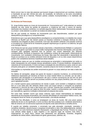 Muito comum isso no caso das pessoas que buscam drogas e desencarnam por overdose, deixando
a impressão de que são vítimas dos pais, da sociedade, do traficante ou de outra circunstância
qualquer, nunca de si mesmas. Parecem pobres coitados incompreendidos e na realidade são
doentes da alma.
Os Núcleos de Potenciação
Dr. Jorge Andréa separa os níveis do inconsciente em “inconsciente puro”, onde estariam os centros
diretores da vida, ponto de partida do psiquismo a irradiar-se por todo o cosmo do espírito,
distribuidor dos impulsos nutridores, e a camada seguinte inferior denominada “inconsciente passado
ou arcaico”, onde estariam ou seriam os núcleos de potenciação.
Ele diz que quando os impulsos do inconsciente puro são desordenados, acabam por gerar
desequilíbrios psicológicos ou comportamentais.
Entendemos que o que gera desequilíbrios psicológicos ou comportamentais, é a rebeldia dos corpos
inferiores ao Buddhi que não deixam passar os impulsos nutridores e energias diretivas da vida,
impedindo sua chegada ao plano consciente. Com isso vão também sofrendo uma pressão contínua
e cumulativa em virtude da lei do incessante progredir espiritual que os oprime e os deforma, tal qual
a Lei da Ação Telúrica.
Irmã Tereza diz que seu grupo também estuda a Apometria, o Desdobramento Múltiplo e o psiquismo
de um modo geral e que todos os corpos estão impregnados das mesmas informações, pois que elas
navegam pelo agregado espiritual mas se gravam nos corpos detentores dos atributos
correspondentes, formando aí pequenos mas verdadeiros núcleos de potenciação, influenciando-se
mutuamente, num verdadeiro entrechoque de forças. Mas esse fluir ascendente e descendente de
forças só acontece se os cordões estiverem livres de bloqueios e um ou dois corpos desarmônicos
podem criar verdadeiras barreiras impeditivas desse trabalho.
Já atendemos casos em que os cordões encontravam-se amarrados e estrangulados por anéis ou
então impregnados de uma energia viscosa semelhante a piche. É preciso limpá-los, energizá-los e
colocá-los em funcionamento. É como se fosse a tubulação de uma refinaria ou usina, onde um cano
entupido pode gerar um verdadeiro desastre, causando prejuízo de monta no trabalho do conjunto.
Informações ou impressões de caráter emocional se gravam no corpo astral por ser este a sede das
emoções.
Os hábitos de sensações, apego aos gozos de riqueza e prazeres mundanos, os conhecimentos
intelectivos repassados por terceiros se fixam no corpo mental inferior ou concreto, por ser este o
repositório das percepções e aí permanecem até que a criatura convença-se de que tem de abrir
mão daqueles que não lhe servem ao processo evolutivo em seu próprio benefício, pois nem tudo o
que é agradável convém.
Já o mental superior grava automatismos de mando e poder, como também a inteligência criadora
tem aí a sua sede pois são atributos desse corpo que busca sempre a conquista do progresso
intelectual e o domínio do meio e das forças que o cercam. Quando bem sucedido, pode despertar
em si o orgulho arrasador por saber-se dono de poder, mando e conhecimentos que muitas vezes
por imprudência, egoísmo e ambição é direcionado em prejuízo dos outros.
Por outro lado, também ocorre que essas criaturas cujos corpos intermediários se rebelaram
desviando-se da proposta encarnatória, tem imensas dificuldades em automatizar hábitos novos, não
conseguem levar em frente um propósito harmonizador, uma atitude saudável.
Tudo lhes fica dificultado, é como se arrastassem as dores do mundo. Até uma prece parece
destituída de eco ou de significado, é como se Deus não lhes pudesse ouvir, revelando claramente a
falta de sintonia com as estruturas superiores do espírito onde está brilhando a centelha divina.
E quando por rebeldia consciente, o encarnado que pela educação, orientação, exemplos e
conselhos recebidos, deveria buscar o progresso encarnatório e não o faz deliberadamente, também
é vítima de um outro fenômeno bastante interessante: a degradação das Formas. Primeiro no corpo
cujo atributo esteja ligado a ação negativa e em segundo lugar de maneira mais lenta e
imperceptível, no corpo físico. Vemos isso claramente nos alcoólatras, fumantes, drogados,
sexólatras de várias ordens, debochados em geral, gananciosos, odientos, etc.
76
 