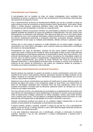 A Auto-Obsessão e seu Tratamento
A auto-obsessão tem se revelado ao longo de nossas investigações como verdadeira fera
devastadora de sonhos e projetos de vida por agir sorrateiramente nas profundezas desconhecidas
dos escaninhos do psiquismo humano.
Com o desenvolvimento da técnica do Desdobramento Múltiplo que nos dá a condição de atingir os
quatro primeiros níveis de consciência ou quatro primeiros corpos (duplo-etérico, corpo astral, mental
inferior e mental superior), poderemos identificar melhor onde estão sediadas as raízes das
desarmonias que são somatizadas a nível físico ou comportamental.
Os dirigentes e médiuns ao buscarem conhecer em profundidade os atributos de cada corpo, terão
bastante facilidade em identificar as causas dos problemas e diagnosticá-las. Com isso, ficando mais
fácil programar um tratamento mais adequado. Pois agora já se sabe que se um dos corpos estiver
em desarmonia com a nova proposta encarnatória, poderá transformar-se em verdadeiro obsessor
dos demais, prejudicando seriamente a contraparte encarnada, provocando doenças, desajustes,
comportamentos do tipo dupla ou múltiplas personalidades, atitudes confusas e agressivas, fugas,
etc.
Quando dois ou mais corpos se associam, ou estão aferrados em um mesmo apego, viciação ou
automatismos, fica muito difícil a abordagem, pois o paciente resiste aos tratamentos e orientações
até mesmo os mais especializados.
Principalmente nos casos de alcoolismo, acontece de dois corpos estarem associados pois na
maioria das vezes a criatura já vem viciada de várias encarnações e todos os seus níveis inferiores
estão impregnados por automatismos geradores da necessidade do álcool. Deve haver também, uma
profunda conscientização da criatura para que a mesma convença-se da necessidade urgente de
curar-se, lute e se esforce honesta e corajosamente, arregimentando forças para livrar-se do vício
que a destrói impiedosamente, pois quando as forças inferiores dos níveis de consciência em
desajuste predominam, a personalidade encarnada pode ser levada ao suicídio como tentativa de
evadir-se de seu calvário de sofrimentos e até mesmo por resistência rebelde às propostas e
correções que se fazem necessárias à vida encarnada.
Sintomas que revelam Desarmonias nos Níveis de Consciência
Quando pessoas que apreciam ou gostam de estudar ou buscar conhecimentos novos bem como
exercitar-se em novas e mais positivas vivências, apresentam sintomas de fadiga constante, dor de
cabeça, inquietude ou mal estar não bem identificado e diagnosticado, pode significar que um dos
níveis ou corpos está em desalinho.
Sabemos já que os fluxos coordenadores que descem do buddhi para os corpos inferiores podem ser
barrados por algum dos corpos e não conseguirem chegar ao corpo físico e da mesma forma os
fluxos de informações apreendida pelo consciente físico nas suas experiências, dentro da sua
proposta encarnatória e enviados para as estruturas superiores podem ser barrados por um dos
corpos em sua viagem ascendente.
Com isso teríamos em tese, uma sobrecarga por acumulação ou congestionamento, de produtos que
não puderam ser transportados por haver impedimentos ou barreiras no caminho. Esse acúmulo gera
então as desarmonias e fadigas, produzindo um refluxo energético, nesses casos então teríamos
como o sintoma mais comum, a dor de cabeça e a sensação de fadiga durante uma leitura ou a não
absorção das informações lidas ou dificuldades em se reter e memorizar o que se leu.
Pessoas normalmente pacíficas que diante de um problema reagem violentamente ou fora dos
padrões normais poderão ser enquadradas na sintomática acima exposta.
É preciso portanto, decifrar o paciente, entender o porque do que ele faz e diz e principalmente
decifrar o que ele não diz. É preciso aprender a usar a APS (Alta Percepção Sensorial) somada ao
Amor Fraterno e a vontade de auxiliar.
A cura esta diretamente relacionada com a identificação, correção ou eliminação do elemento
propulsor, descobrir a raiz do mal, identificá-lo e conduzir acertadamente o paciente para o
tratamento adequado.
77
 
