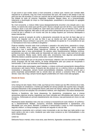 O que ocorre é que muitas vezes a nível consciente, a criatura quer, mesmo com vontade débil,
reajustar-se no presente, mas nos níveis inconsciente não quer, não aceita e não deseja e tudo faz
para que isso não aconteça. É como se o espírito não se reencarnasse por inteiro. A parte encarnada
fica isolada do resto do conjunto, fragilizada, impotente. Nesses casos, só a conscientização,
tratamento e doutrinação do corpo ou nível desajustado, possibilitará a sincronização do agregado
espírito-matéria.
No nível consciente, a criatura infeliz busca desesperadamente encontrar uma solução para o seu
drama, na maioria das vezes quer que lhe curem. Busca a solução que vem de fora, o que raramente
consegue. Quer a cura sem modificar-se. Quer sarar para continuar com os mesmos vícios, com as
mesmas atitudes negativas. Não sabe ou não quer tomar conhecimento de que a dor ou o sofrimento
é sinal de que o sofredor é um incurso nas Leis da Justiça Superior por contumaz desrespeito a
essas mesmas leis.
Somente quando já cansado de sofrer e plenamente consciente de que tem de fazer algo por si
mesmo, se reajustar com as Leis da Vida é que se resolve por abrir essas portas, embora
relutantemente. Busca conhecer o que já foi, com a finalidade de ajustar-se. É a consciência de que
a “Semeadura é livre mas a colheita é obrigatória.”.
Pode-se trabalhar, levando cada nível a enfrentar o passado e de certa forma, passando-o a limpo,
todas as mazelas, erros, apegos, automatismos, podem ser despolarizados, dando condições
melhores a que o paciente possa reajustar-se, enfrentar as vicissitudes, provas e propostas
programadas para a nova personalidade. Os estudos sobre Desdobramentos Múltiplos continua,
percebemos que cada um deles pode ser dissociado em sete sub-níveis e cada sub-nível em sete
partes novamente. Muitas vezes, dentre estes sete, encontramos mais algumas personalidades
diferentes destas e poderão aparecer outras sete, e assim infinitamente.
O espírito se divide para que um dia possa se harmonizar, voltando a ser uno novamente na centelha
divina. Enquanto não faz este retorno, se divide infinitamente para que possa ser recuperado e
harmonizado. É isto o que acontece na Dissociação dos Níveis.
Até que todas estas personagens sejam tratadas, a criatura continuará apresentando desequilíbrios
emocionais e até mesmo físicos. Enquanto ela não produzir em si a reforma íntima e as alterações
necessárias e adequadas, sempre haverá personalidades rebeladas. Lembremos sempre que a
ponta encarnada (personalidade real ou visível) deve ser sempre a condutora firme e forte das
demais. Caso não o faça, sempre haverá alguém problemático em meio a todo este agregado.
Estudo de Casos
CASO 01.
Uma criança de seis meses. Dizia a mãe, que fazia já cinco meses que seu filho chorava dia e noite,
a sua situação se complicava: o marido que trabalha em serviço pesado não suporta mais a situação,
precisava descansar e não conseguindo dormir, pelo choro da criança, estava por sair de casa. Havia
esgotado a procura de soluções nos consultórios médicos, sem diagnóstico. Ela estava desesperada.
Abrimos a freqüência, não havia obsessores. Ao desdobrá-la, constatamos que a criança
apresentava algumas amarras magnéticas que foram retiradas sem dificuldades pelo médium que a
incorporou. Sintonizada em primeiro desdobramento não chorava, mas permanecia em choro no colo
da mãe.
Resolvemos testar desdobrar mais uma vez a criança e incorporá-la em outro médium. Aí confirmou-
se o Desdobramento Múltiplo, incorporou chorando desesperadamente e apresentava uma
dificuldade com uma perna. Atendido o problema e harmonizado o corpo ou nível incorporado no
segundo médium, a criança sossegou, dormindo em seguida no colo da mãe.
Conversamos novamente com o primeiro corpo incorporado e ele nos disse que nada sentia e que
quem sentia a dor era o outro, revelando que cada corpo conserva ou tem individualidade e uma
certa independência.
CASO 02.
Deficiente física e mental, vinte e nove anos, sexo feminino. Agressões constantes contra a mãe.
78
 