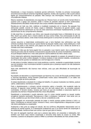 Desdobrada, a moça incorporou revelando grande sofrimento. Humilde na primeira incorporação,
encontrava-se envolta em amarras magnéticas negativas, revelou não suportar a mãe a quem estava
ligada por comprometimentos do passado. Não avançou nas informações. Parecia ser vítima de
circunstâncias infelizes.
Mesmo resistindo, foi desdobrada uma segunda vez. Parecia haver um acordo entre mental inferior e
superior pois o apego aos prazeres, poder e mando do passado estavam ai bem evidenciados.
Desdobramento dificultado revela sempre dois corpos rebeldes associados negativamente.
Revelou-se em todo seu ódio, violência e crueldade recalcados em si mesma. No passado fora
afortunada castelã, vivendo em festas, orgias e futilidades. Possuidora de grande castelo, cujas
muralhas altíssimas adentravam ao mar de onde costumava arremessar impiedosamente, os frutos
pecaminosos de seu comportamento dissoluto.
A mãe atual fora, no passado, sua vítima, pois naquela encarnação tivera a infelicidade de ser sua
filha. Assim que parida, teve o mesmo destino de seus outros irmãos, fora arremessada do alto da
muralha, penhasco abaixo, onde ondas furiosas destroçavam e consumiam os restos do que ali fosse
jogado.
Jamais assumira a maternidade enobrecedora que a teria libertado dos sofrimentos que hoje
enfrenta revoltada. Dizia furiosa por querer libertar-se daquele maldito corpo, traste defeituoso e inútil
que ela não pediu e não merecia, pois julgava ser dona de sua vida e ter o direito de divertir-se a
vontade como bem entendesse.
Detestava a mãe que ela havia jogado fora no passado e que mesmo assim, teve a petulância de
traze-la para esta vida de misérias e encarcerá-la naquele monte de carnes horripilantes e disformes,
do qual desejava libertar-se o mais cedo possível. Queria distância da mãe e desse corpo.
Como tratamento aplicamos despolarização de memória apagando os apegos do passado já que a
doutrinação não surtia o efeito desejado. A criatura revelava a mais extrema rebeldia, considerando-
se vítima inocente quando na realidade era o terrível algoz de si mesma.
A mãe pobre e humilde, tratava-a com muita paciência e carinho, revelando a superioridade moral de
que era portadora. Isso incomodava também a paciente pois a presença superior da mãe destacava
sua inferioridade.
Após este atendimento não tivemos mais notícias, creio que pela dificuldade de locomoção da
paciente.
CASO 03.
No trabalho de laboratório ou experimentação que fazemos nos cursos de Educação da Mediunidade
e Técnicas Apométrica, temos também presenciado muitos casos interessantes. E um deles nos
chamou atenção de forma particular.
A cobaia desdobrada e estudada foi o colega de trabalho J A, pessoa moderada nos hábitos, postura
calma, colaboradora, harmônica e fraterna.
Feito o desdobramento, o primeiro veículo incorporou calmo e tranqüilo, não revelando nada de
anormal. O segundo corpo também disse que com ele tudo estava bem, as emoções estavam
controladas. O terceiro revelou, receoso que havia um que era revoltado e costumava reprimir as
propostas dos demais e freqüentemente lhes criava dificuldades.
Desdobrado e incorporado o quarto elemento, que é o corpo mental superior ou causal, revelou
arrogância bastante acentuada. Recusava-se a falar e ameaçava “acertar-se” mais tarde com os
outros, subalternos que não tinham direito a não ser a obediência a ele.
Estava apegado em encarnação passada de poder e mando quando pudera dominar a tudo e a
todos. Considerava os demais corpos, inclusive o físico, como insignificantes e desprezíveis a quem
não devia satisfações ou cooperação.
Analisando o fato junto ao colega em estudo, ele nos confirmou dificuldades relacionadas com os
atributos do mental superior. E é interessante analisarmos que a Lei Divina sendo de cooperação e
de solidariedade, manda se fazer aos outros o que se quer para si mesmo.
No caso do agregado espiritual, para que a pessoa seja plena, em propostas e realizações, tem
também que haver essa mesma cooperação e sincronia entre todos os corpos ou níveis. Não
havendo, a pessoa se desajusta e passa a refletir ou somatizar dificuldades da mais variada ordem.
79
 
