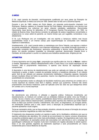 O INÍCIOO INÍCIO
O Dr. José Lacerda de Azevedo, carinhosamente qualificado por seus pares de Preceptor de
Medicina Espiritual, é médico da turma de 1950. Desde cedo na lida com a Doutrina Espírita.
Durante o ano de 1965, esteve em Porto Alegre, um psiquista porto-riquenho chamado Luiz
Rodrigues. Realizou palestra no Hospital Espírita de Porto Alegre, demonstrando uma técnica que
vinha empregando nos enfermos em geral, obtendo resultados satisfatórios. Denominada
Hipnometria, essa técnica foi defendida no VI Congresso Espírita Pan-americano, em 1963, na
cidade de Buenos Aires. Essa técnica consistia na aplicação de pulsos magnéticos concentrados e
progressivos no corpo astral do paciente, ao mesmo tempo que, por sugestão, comandava o seu
afastamento.
O Sr. Luiz Rodrigues era um investigador, não era espírita e tampouco médico mas trouxe
possibilidades novas e um imenso campo para experimentação se conduzidas com métodos
objetivos e sistemáticos.
Imediatamente, o Dr. José Lacerda testou a metodologia com Dona Yolanda, sua esposa e médium
de grande sensibilidade. Utilizando a sua criteriosa metodologia, a sua sólida formação doutrinária, a
observação constante dos fenômenos, aprimorou solidamente a técnica inicial. Identificou-se na
época, um grande complexo hospitalar na dimensão espiritual, denominado Hospital Amor e
Caridade, de onde partiam o auxílio e a cobertura aos trabalhos assistenciais, dirigidos por ele.
APOMETRIAAPOMETRIA
O termo Apometria vem do grego Apó - preposição que significa além de, fora de, e Metron - relativo
a medida. Representa o clássico desdobramento entre o corpo físico e os corpos espirituais do ser
humano. Não é propriamente mediunismo, é apenas uma técnica de separação desses
componentes.
A Apometria é uma técnica de desdobramento que pode ser aplicada em todas as criaturas, não
importando a saúde, a idade, o estado de sanidade mental e a resistência oferecida. É um método
geral, fácil de ser utilizado por pessoas devidamente habilitadas e dirigentes capazes. Apresenta
sempre resultado eficaz em todos os pacientes, mesmo nos oligofrênicos profundos sem nenhuma
possibilidade de compreensão.
O êxito da Apometria reside na utilização da faculdade mediúnica para entrarmos em contato com o
mundo espiritual da maneira mais fácil e objetiva, sempre que quisermos. Embora não sendo
propriamente uma técnica mediúnica, pode ser aplicada como tal, toda vez que desejarmos entrar
em contato com o mundo espiritual.
ATENDIMENTOATENDIMENTO
No atendimento aos enfermos, é utilizada a seguinte prática: Coloca-se inicialmente, por
desdobramento, os médiuns em contato com as entidades médicas do astral. Uma vez firmado o
contato, faz-se o mesmo com o doente, possibilitando dessa forma o atendimento do corpo espiritual
do enfermo pelos médicos desencarnados, assistidos pelos espíritos dos médiuns que então relatam
todos os fatos que ocorrem durante o atendimento, tais como: os diagnósticos, as cirurgias astrais,
as orientações práticas para a vida, assim como a descrição da problemática espiritual que o
paciente apresenta e suas origens.
Torna-se necessário ainda, que se faça proteção vibratória, através de preces e formação de campos
de força e barreiras magnéticas ao redor dos médiuns.
O tratamento dos obsessores constitui um capítulo à parte, tal é a facilidade e eficiência com que os
espíritos sofredores são atendidos. Em virtude de se encontrarem no mesmo universo dimensional,
os espíritos protetores agem com muito mais profundidade e rapidez. Os diagnósticos são muito mais
precisos e detalhados; as operações astrais são executadas com alta técnica e com o emprego de
aparelhagem sofisticada em hospitais muito bem montados em regiões elevadas do astral superior.
Esse é um dos grandes segredos do tratamento espiritual e será provavelmente um marco
fundamental para a futura Medicina do Espírito.
8
 