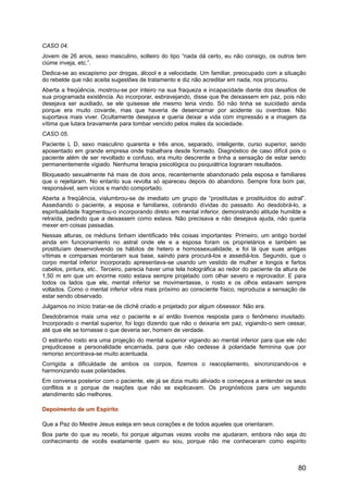 CASO 04.
Jovem de 26 anos, sexo masculino, solteiro do tipo “nada dá certo, eu não consigo, os outros tem
ciúme inveja, etc.”.
Dedica-se ao escapismo por drogas, álcool e a velocidade. Um familiar, preocupado com a situação
do rebelde que não aceita sugestões de tratamento e diz não acreditar em nada, nos procurou.
Aberta a freqüência, mostrou-se por inteiro na sua fraqueza e incapacidade diante dos desafios de
sua programada existência. Ao incorporar, esbravejando, disse que lhe deixassem em paz, pois não
desejava ser auxiliado, se ele quisesse ele mesmo teria vindo. Só não tinha se suicidado ainda
porque era muito covarde, mas que haveria de desencarnar por acidente ou overdose. Não
suportava mais viver. Ocultamente desejava e queria deixar a vida com impressão e a imagem da
vítima que lutara bravamente para tombar vencido pelos males da sociedade.
CASO 05.
Paciente L D, sexo masculino quarenta e três anos, separado, inteligente, curso superior, sendo
aposentado em grande empresa onde trabalhara desde formado. Diagnóstico de caso difícil pois o
paciente além de ser revoltado e confuso, era muito descrente e tinha a sensação de estar sendo
permanentemente vigiado. Nenhuma terapia psicológica ou psiquiátrica lograram resultados.
Bloqueado sexualmente há mais de dois anos, recentemente abandonado pela esposa e familiares
que o rejeitaram. No entanto sua revolta só apareceu depois do abandono. Sempre fora bom pai,
responsável, sem vícios e marido comportado.
Aberta a freqüência, vislumbrou-se de imediato um grupo de “prostitutas e prostituídos do astral”.
Assediando o paciente, a esposa e familiares, cobrando dívidas do passado. Ao desdobrá-lo, a
espiritualidade fragmentou-o incorporando direto em mental inferior, demonstrando atitude humilde e
retraída, pedindo que a deixassem como estava. Não precisava e não desejava ajuda, não queria
mexer em coisas passadas.
Nessas alturas, os médiuns tinham identificado três coisas importantes: Primeiro, um antigo bordel
ainda em funcionamento no astral onde ele e a esposa foram os proprietários e também se
prostituíam desenvolvendo os hábitos de hetero e homossexualidade, e foi lá que suas antigas
vítimas e comparsas montaram sua base, saindo para procurá-los e assediá-los. Segundo, que o
corpo mental inferior incorporado apresentava-se usando um vestido de mulher e longos e fartos
cabelos, pintura, etc.. Terceiro, parecia haver uma tela holográfica ao redor do paciente da altura de
1,50 m em que um enorme rosto estava sempre projetado com olhar severo e reprovador. E para
todos os lados que ele, mental inferior se movimentasse, o rosto e os olhos estavam sempre
voltados. Como o mental inferior vibra mais próximo ao consciente físico, reproduzia a sensação de
estar sendo observado.
Julgamos no início tratar-se de clichê criado e projetado por algum obsessor. Não era.
Desdobramos mais uma vez o paciente e aí então tivemos resposta para o fenômeno inusitado.
Incorporado o mental superior, foi logo dizendo que não o deixaria em paz, vigiando-o sem cessar,
até que ele se tornasse o que deveria ser, homem de verdade.
O estranho rosto era uma projeção do mental superior vigiando ao mental inferior para que ele não
prejudicasse a personalidade encarnada, para que não cedesse à polaridade feminina que por
remorso encontrava-se muito acentuada.
Corrigida a dificuldade de ambos os corpos, fizemos o reacoplamento, sincronizando-os e
harmonizando suas polaridades.
Em conversa posterior com o paciente, ele já se dizia muito aliviado e começava a entender os seus
conflitos e o porque de reações que não se explicavam. Os prognósticos para um segundo
atendimento são melhores.
Depoimento de um Espírito
Que a Paz do Mestre Jesus esteja em seus corações e de todos aqueles que orientaram.
Boa parte do que eu recebi, foi porque algumas vezes vocês me ajudaram, embora não seja do
conhecimento de vocês exatamente quem eu sou, porque não me conheceram como espírito
80
 