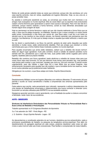 Muitos de vocês jamais saberão todas as vezes que sintonizei, porque isto não aconteceu em uma
casa espírita somente, mas em várias, espalhadas em lugares diferentes. Hoje, eu sou uma só, e
posso acreditar nisso.
Eu assistia e continuarei assistindo as aulas, as conversas que muitos tem com mentores e os
amigos mais avançados no mundo espiritual. Eles às vezes falam que os espíritos mais endurecidos
vestem a forma feminina para aprenderem a serem mais suaves e tranqüilos. Para mim isto não foi o
suficiente, porque mesmo vestindo a forma feminina, cometi as mais diferentes atrocidades que
homem algum teve coragem de fazer.
Hoje eu permaneço na forma feminina e agora sei que não importa realmente a forma física que se
vista, o sexo que se esteja ocupando, na realidade, importa é que o nosso coração e a nossa mente
estão juntos, comandando a vida física que vamos ter, mas Deus sabe o que faz e em todos os
séculos que eu me mantive no meu próprio cárcere, me fizeram aprender que precisamos que nós
mesmos, nos libertemos. E é isto que eu desejo ensinar a aqueles que estão sofrendo o mesmo que
eu sofri.
Se me derem a oportunidade e se Deus me permitir, gostaria de estar perto daqueles que serão
atendidos e muitas vezes, estão extremamente rebeldes. Pedi aos amigos que orientam a minha
caminhada para que a minha história fosse mostrada a público no mundo espiritual.
Para aqueles encarnados que ainda estão rebelados, saibam que a rebeldia não levará nenhum
deles em algum lugar agradável, muito pelo contrário, levará a solidão de estarem perdidos numa
estrada sem fim, percebendo que a cada dia mais, suas partes estão sendo sugadas para outros
lugares, repelidas pela sua própria rebeldia.
Rebeldia não combina com futuro agradável, basta abolirmos a rebeldia de nossas vidas para que
nosso futuro seja mais luminoso. Eu sei que demorei muito tempo para perceber isto, mas perderei
mais tempo para mostrar o que vivenciam, aqueles que como eu, tive que vivenciar. É preciso mudar
urgentemente, para não habitar o lugar mais frio e mais fétido que se possa imaginar, mas
extremamente necessário para aqueles que não aceitam o que a bondade divina nos reservou, neste
ou em outros planetas que já poderíamos estar habitando.
Obrigada por me ouvirem, e que Deus esteja com todos. Espírito Desconhecido.
Conclusão
Desdobramento Múltiplo ocorre em lugares diferentes com médiuns diferentes. É instrumento útil pois
permite o auxílio ao nosso semelhante e facilita a compreensão dos sintomas apresentados pelo
paciente
Cada palavra aqui escrita, cada pensamento aqui colocado, representa o esforço despretensioso de
uma equipe de trabalhadores encarnados e desencarnados que busca conhecer e entender como
funcionam os veículos utilizados pelo ESPÍRITO na sua escalada evolutiva.
Desejamos aprender servindo e servir aprendendo, com a finalidade de auxiliar a criatura a encontrar
a felicidade, razão maior de sua existência.
AUTO - OBSESSÃOAUTO - OBSESSÃO
Síndrome da Interferência Perturbadora das Personalidades Virtuais na Personalidade Real e
Suas Linhas de Rebeldia e Perturbações
Trabalho apresentado no IV Congresso Brasileiro de Apometria
5 a 7 de setembro de 1997 - Porto Alegre - RS
J. S. Godinho - Grupo Espírita Ramatís - Lages - SC
Ao desvendarmos a constituição setenária do ser humano, desdobrou-se-nos extraordinária, vasta e
promissora possibilidade de trabalho na pesquisa da terapêutica anímico-espiritual. Pois além do
desdobramento do agregado espiritual em sete corpos, podemos desdobrar cada corpo em sete
níveis e cada nível em sete sub-níveis conscienciais. Para facilitar a compreensão de nosso trabalho,
82
 