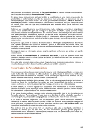 denominamos a consciência encarnada de Personalidade Real, e a esses níveis e sub-níveis ativos,
perturbados e perturbadores, Personalidades Virtuais.
De posse desse conhecimento, abriu-se também a possibilidade de uma maior compreensão da
problemática e sintomatologia oriunda dos escaninhos mais profundos da consciência do ser,
representada pela ação desses níveis e sub-níveis, que formando verdadeiras Linhas de Rebeldia e
Perturbação, passam a interferir na vibração, pensamentos, sentimentos, emoções, desejos e ações
da criatura, que a partir daí, age descontroladamente, sem entender bem o que e como isso está
acontecendo.
Sabemos que no desdobramento apométrico simples, muitas incógnitas permanecem, exigindo por
vezes, vários atendimentos para se conseguir os desejados resultados. Como exemplo dessas
dificuldades, podemos falar da permanência dos sintomas físicos e a manifestação dos desequilíbrios
nas áreas psicológica, emocional e espiritual do ser que, como verdadeiros focos perturbadores,
desafiam o propósito terapêutico, dificultando não só o tratamento, pela necessidade dos contínuos
atendimentos, como também ao paciente e familiares, pela demora e permanência dentro do quadro
desarmônico.
Em primeiro lugar, existe a escassez de informações de informações comportamentais da criatura
que, apenas apresenta um quadro de sintomas, queixas e nada mais. Em muitos casos, até
ocultando vícios e hábitos negativos e por nos ser totalmente estranha, impede com isso uma boa
avaliação comportamental.
Em segundo lugar, as informações sobre o próprio espírito do ser humano que ainda é um grande
desconhecido.
Então, através do Desdobramento e Dissociação dos Níveis, é que nós podemos fazer uma
avaliação diagnóstica mais confiável, porque as demais, por serem superficiais e até tendenciosas,
ficam bastante dificultadas.
Por outro lado, a maioria dos médiuns, ainda freqüentemente desconfiam das próprias intuições e
visualizações que recebem da espiritualidade, dificultando também o trabalho.
Causas Geradoras das Personalidades Virtuais
Como causas geradoras dessas desarmonias, temos uma vasta lista de possibilidades e, muitas, tem
início muito antes da concepção e estão ocultadas nas profundezas da consciência, tendo suas
raízes encravadas em existências passadas, e que forçadas pela necessidade evolutiva, um dia,
brotam eclodindo na superfície, desestruturando a personalidade.
Dentre essas causas ocultadas, temos a raiva, o ódio, as mágoas e os ressentimentos reprimidos e a
impotência diante das humilhações vivenciadas, que pela impossibilidade de desforra e drenagem
desses conteúdos no momento, acabam por cair no esquecimento ou são então ocultadas.
Existem também, as vivências agradáveis e prazerosas, onde não faltaram os recursos materiais,
prazeres mundanos, poder e prestígio social, intelectualidade e influência, gerando intensos apegos,
da mesma forma, proporcionadores das desarmonias espirituais.
E por causa desses recalques e apegos, muito antes da encarnação, o ser já tem formadas ou em
formação, algumas Personalidades Virtuais, que como bombas de efeito retardado, aguardam o
momento oportuno, para explodir, desagregadoras, acordadas pelos mais diversos estímulos.
E ao invés de estarem cooperando com sua experiência junto a nova encarnação, rebeladas,
afastam-se da mesma. Na linha de perturbação, formada por afinidade, a personalidade mais forte se
torna dominante, revoltando-se contra a parte encarnada, dando origem à AUTO-OBSESSÃO, que
ocupa lugar avantajado na escala das desarmonias psíquicas.
Não podendo ter o que tinha antes, nem ser o que havia sido, julga-se injustiçada, retirando-se e
retirando as demais que lhe são afins, do eixo encarnatório, gerando graves prejuízos à
Personalidade Real, drenando e desperdiçando energias que são canalizadas para outros fins,
desviando-as de sua verdadeira finalidade.
Os Detonadores Psíquicos
83
 