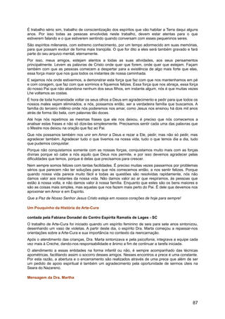 É trabalho sério sim, trabalho de conscientização dos espíritos que vão habitar a Terra daqui alguns
anos. Por isso todas as pessoas envolvidas neste trabalho, devem estar atentas para o que
estiverem falando e o que estiverem sentindo quando conversam com esses pequeninos seres.
São espíritos milenares, com extremo conhecimento, por um tempo adormecido em suas memórias,
para que possam evoluir de forma mais tranqüila. O que for dito a eles será também gravado e fará
parte do seu arquivo mental, eternamente.
Por isso, meus amigos, estejam atentos a todas as suas atividades, aos seus pensamentos
principalmente. Levem as palavras de Cristo onde quer que forem, onde quer que estejam. Façam
também com que as pessoas comecem a despertar para a existência de algo mais forte que elas,
essa força maior que nos guia todos os instantes de nossa caminhada.
E sejamos nós onde estivermos, a demonstrar esta força que faz com que nos mantenhamos em pé
e com coragem, que faz com que sorrimos e fiquemos felizes. Essa força que nos abraça, essa força
do nosso Pai que não abandona nenhum dos seus filhos, em instante algum, nós é que muitas vezes
Lhe voltamos as costas.
É hora de toda humanidade voltar os seus olhos a Deus em agradecimento e pedir para que todos os
nossos males sejam eliminados, e nós, possamos então, ser a verdadeira família que buscamos. A
família do terceiro milênio onde nós poderemos nos amar, como Jesus nos ensinou há dois mil anos
atrás de forma tão bela, com palavras tão doces.
Até hoje nós repetimos as mesmas frases que ele nos deixou, é preciso que nós comecemos a
analisar estas frases e não só dize-las simplesmente. Precisamos sentir cada uma das palavras que
o Mestre nos deixou na oração que fez ao Pai.
Que nós possamos também nos unir em Amor a Deus e rezar a Ele, pedir, mas não só pedir, mas
agradecer também. Agradecer tudo o que tivemos na nossa vida, tudo o que temos dia a dia, tudo
que pudemos conquistar.
Porque não conquistamos somente com as nossas forças, conquistamos muito mais com as forças
divinas porque só cabe a nós aquilo que Deus nos permite, e por isso devemos agradecer pelas
dificuldades que temos, porque é delas que precisamos para crescer.
Nem sempre somos felizes com tantas facilidades. É preciso muitas vezes passarmos por problemas
sérios que parecem não ter soluções para que nós comecemos então, a nos sentir felizes. Porque
quando nossa vida parece muito fácil e todas as questões são resolvidas rapidamente, nós não
damos valor aos instantes da nossa vida. Não damos valor ao ar que respiramos, às pessoas que
estão à nossa volta, e não damos valor à nossa família. Enquanto que estes são os bens maiores e
são as coisas mais simples, mas aquelas que nos fazem mais perto do Pai. É dele que devemos nos
aproximar em Amor e em Espírito.
Que a Paz de Nosso Senhor Jesus Cristo esteja em nossos corações de hoje para sempre!
Um Pouquinho da História do Arte-Cura
contada pela Fabiana Donadel do Centro Espírita Ramatís de Lages - SC
O trabalho de Arte-Cura foi iniciado quando um espírito feminino de seis para sete anos sintonizou,
desenhando um vaso de violetas. A partir deste dia, o espírito Dra. Marta começou a repassar-nos
orientações sobre a Arte-Cura e sua importância no contexto da reencarnação.
Após o atendimento das crianças, Dra. Marta sintonizava e pela psicofonia, integrava a equipe cada
vez mais à Creche, dando-nos responsabilidade e ânimo a fim de continuar a tarefa iniciada.
O atendimento a essas entidades na forma infantil ou não, é sempre acompanhado das técnicas
apométricas, facilitando assim o socorro desses amigos. Nesses encontros a prece é uma constante.
Por esta razão, a abertura e o encerramento são realizados através de uma prece que além de ser
um pedido de apoio espiritual é também um agradecimento pela oportunidade de sermos úteis na
Seara do Nazareno.
Mensagem da Dra. Martha
87
 