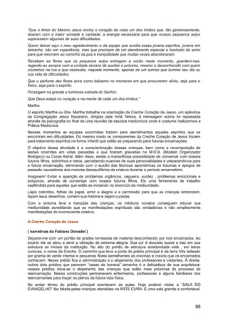 “Que o Amor do Menino Jesus encha o coração de cada um dos irmãos que, tão generosamente,
doaram com a maior vontade e caridade, a energia necessária para que nossos pequenos anjos
superassem algumas de suas dificuldades.
Quero deixar aqui o meu agradecimento e da equipe que auxilia esses jovens espíritos, jovens em
tamanho, não em experiência, mas que precisam de um atendimento especial e banhado de amor
para que retornem ao caminho da paz e tranqüilidade que muitas vezes abandonaram.
Recebam as flores que os pequenos anjos entregam a vocês neste momento, guardem-nas,
regando-as sempre com a vontade sincera de auxiliar o próximo, mesmo o desconhecido com quem
cruzamos na rua e que necessita, naquele momento, apenas de um sorriso que ilumine seu dia ou
sua vida de dificuldades.
Que o perfume das flores sirva como bálsamo no momento em que procurarem alívio, seja para o
físico, seja para o espírito.
Prossigam na grande e luminosa estrada do Senhor.
Que Deus esteja no coração e na mente de cada um dos irmãos.”
Martha
O espírito Martha ou Dra. Martha trabalha na orientação da Creche Coração de Jesus, um apêndice
da Congregação Jesus Nazareno, dirigida pela Irmã Tereza. A mensagem acima foi repassada
através da psicografia no final de uma reunião de estudos mediúnicos onde é costume realizarmos a
Prática Mediúnica.
Nesses momentos as equipes socorristas trazem para atendimentos aqueles espíritos que se
encontram em dificuldades. Do mesmo modo os componentes da Creche Coração de Jesus trazem
para tratamento espíritos na forma infantil que estão se preparando para futuras encarnações.
O objetivo dessa atividade é a conscientização dessas crianças, bem como a recomposição de
lesões ocorridas em vidas passadas e que ficaram gravadas no M.O.B. (Modelo Organizador
Biológico) ou Corpo Astral. Além disso, existe a maravilhosa possibilidade de conversar com nossos
futuros filhos, sobrinhos e netos, percebendo nuances de suas personalidades e preparando-os para
a futura encarnação, eliminando com o auxílio das técnicas apométricas os traumas e apegos de
passado causadores dos maiores desequilíbrios da criatura durante o período encarnatório.
Imaginem! Evitar a aparição de problemas orgânicos, cegueira, surdez , problemas emocionais e
psíquicos, através de conversas com nossos futuros filhos. Eis uma ferramenta de trabalho
esplêndida para aqueles que estão se iniciando no exercício da mediunidade.
Lápis coloridos, folhas de papel, amor e alegria e a permissão para que as crianças sintonizem,
façam seus desenhos, contem sua história e sejam curadas.
Com a sintonia leve e tranqüila das crianças, os médiuns novatos conseguem educar sua
mediunidade acreditando que as manifestações espirituais são verdadeiras e não simplesmente
manifestações do inconsciente coletivo.
A Creche Coração de Jesus
( narrativas da Fabiana Donadel )
Deparei-me com um portão de grades torneadas de material desconhecido por nós encarnados. Ao
tocá-lo ele se abriu e senti a vibração de extrema alegria. Sua cor é dourado suave e traz em sua
estrutura as iniciais da instituição. No alto do portão de estrutura arredondada está , em letras
cursivas, o nome da Creche. O caminho que leva a porta do prédio principal é de terra fofa ladeado
por grama de verde intenso e pequenas flores semelhantes às cravinas e cravos que os encarnados
conhecem. Nesse prédio fica a administração e o alojamento dos professores e visitantes. À direita,
outros dois prédios que parecem “casas de boneca” tamanha é a delicadeza de sua arquitetura;
nesses prédios situa-se o alojamento das crianças que estão mais próximas do processo de
reencarnação. Nessa construções permanecem enfermeiros, professores e alguns familiares dos
reencarnantes para traçar os planos da futura vida física.
No andar térreo do prédio principal acontecem as aulas. Hoje poderei visitar a “SALA DO
EVANGELHO” tão falada pelas crianças atendidas na ARTE CURA. É uma sala grande e confortável.
88
 