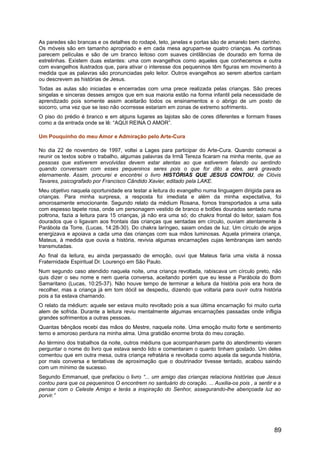 As paredes são brancas e os detalhes do rodapé, teto, janelas e portas são de amarelo bem clarinho.
Os móveis são em tamanho apropriado e em cada mesa agrupam-se quatro crianças. As cortinas
parecem películas e são de um branco leitoso com suaves cintilâncias de dourado em forma de
estrelinhas. Existem duas estantes: uma com evangelhos como aqueles que conhecemos e outra
com evangelhos ilustrados que, para ativar o interesse dos pequeninos têm figuras em movimento à
medida que as palavras são pronunciadas pelo leitor. Outros evangelhos ao serem abertos cantam
ou descrevem as histórias de Jesus.
Todas as aulas são iniciadas e encerradas com uma prece realizada pelas crianças. São preces
singelas e sinceras desses amigos que em sua maioria estão na forma infantil pela necessidade de
aprendizado pois somente assim aceitarão todos os ensinamentos e o abrigo de um posto de
socorro, uma vez que se isso não ocorresse estariam em zonas de extremo sofrimento.
O piso do prédio é branco e em alguns lugares as lajotas são de cores diferentes e formam frases
como a da entrada onde se lê: “AQUI REINA O AMOR”.
Um Pouquinho do meu Amor e Admiração pelo Arte-Cura
No dia 22 de novembro de 1997, voltei a Lages para participar do Arte-Cura. Quando comecei a
reunir os textos sobre o trabalho, algumas palavras da Irmã Tereza ficaram na minha mente, que as
pessoas que estiverem envolvidas devem estar atentas ao que estiverem falando ou sentindo
quando conversam com esses pequeninos seres pois o que for dito a eles, será gravado
eternamente. Assim, procurei e encontrei o livro HISTÓRIAS QUE JESUS CONTOU, de Clóvis
Tavares, psicografado por Francisco Cândido Xavier, editado pela LAKE.
Meu objetivo naquela oportunidade era testar a leitura do evangelho numa linguagem dirigida para as
crianças. Para minha surpresa, a resposta foi imediata e além da minha expectativa, foi
amorosamente emocionante. Segundo relato da médium Rosana, fomos transportados a uma sala
com espesso tapete rosa, onde um personagem vestido de branco e botões dourados sentado numa
poltrona, fazia a leitura para 15 crianças, já não era uma só; do chakra frontal do leitor, saiam fios
dourados que o ligavam aos frontais das crianças que sentadas em círculo, ouviam atentamente à
Parábola da Torre, (Lucas, 14:28-30). Do chakra laríngeo, saiam ondas de luz. Um círculo de anjos
energizava e apoiava a cada uma das crianças com sua mãos luminosas. Aquela primeira criança,
Mateus, à medida que ouvia a história, revivia algumas encarnações cujas lembranças iam sendo
transmutadas.
Ao final da leitura, eu ainda perpassado de emoção, ouvi que Mateus faria uma visita à nossa
Fraternidade Espiritual Dr. Lourenço em São Paulo.
Num segundo caso atendido naquela noite, uma criança revoltada, rabiscava um círculo preto, não
quis dizer o seu nome e nem queria conversa, aceitando porém que eu lesse a Parábola do Bom
Samaritano (Lucas, 10:25-37). Não houve tempo de terminar a leitura da história pois era hora de
recolher, mas a criança já em tom dócil se despediu, dizendo que voltaria para ouvir outra história
pois a tia estava chamando.
O relato da médium: aquele ser estava muito revoltado pois a sua última encarnação foi muito curta
alem de sofrida. Durante a leitura reviu mentalmente algumas encarnações passadas onde infligia
grandes sofrimentos a outras pessoas.
Quantas bênçãos recebi das mãos do Mestre, naquela noite. Uma emoção muito forte e sentimento
terno e amoroso perdura na minha alma. Uma gratidão enorme brota do meu coração.
Ao término dos trabalhos da noite, outros médiuns que acompanharam parte do atendimento vieram
perguntar o nome do livro que estava sendo lido e comentaram o quanto tinham gostado. Um deles
comentou que em outra mesa, outra criança refratária e revoltada como aquela da segunda história,
por mais conversa e tentativas de aproximação que o doutrinador tivesse tentado, acabou saindo
com um mínimo de sucesso.
Segundo Emmanuel, que prefaciou o livro “... um amigo das crianças relaciona histórias que Jesus
contou para que os pequeninos O encontrem no santuário do coração. ... Auxilia-os pois , a sentir e a
pensar com o Celeste Amigo e terás a inspiração do Senhor, assegurando-lhe abençoada luz ao
porvir.”
89
 