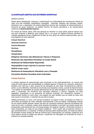 CLASSIFICAÇÃO DIDÁTICA DOS DISTÚRBIOS ESPIRITUAISCLASSIFICAÇÃO DIDÁTICA DOS DISTÚRBIOS ESPIRITUAIS
(Modelo Lacerda)
Diante dessa classificação, impõe-se o conhecimento em profundidade dos mecanismos íntimos de
cada uma das entidades nosográficas (nosografia - descrição metódica das doenças) citadas,
lembrando que o diagnóstico de certeza dependerá sempre das condições de desenvolvimento e
harmonia do grupo mediúnico, do perfeito domínio da técnica apométrica e da imprescindível
cobertura da Espiritualidade Superior.
Em virtude da maioria, talvez, 80% das doenças se iniciarem no corpo astral, pode-se deduzir que
nas eras vindouras a Medicina será integral, isto é, um grupo de médicos terrenos atenderá as
mazelas patológicas físicas, trabalhando ao lado de outro grupo de médicos desencarnados, que se
encarregarão do corpo espiritual.
Indução Espiritual
Obsessão Espiritual
Pseudo-Obsessão
Simbiose
Parasitismo
Vampirismo
Estigmas Cármicos não Obsessivos: Físicos e Psíquicos
Síndrome dos Aparelhos Parasitas no Corpo Astral
Síndrome da Mediunidade Reprimida
Arquepadias (magia originada em passado remoto)
Goécia (magia negra)
Síndrome da Ressonância Vibratória com o Passado
Correntes Mentais Parasitas Auto-Induzidas
Indução Espiritual
A indução espiritual de desencarnado para encarnado se faz espontaneamente, na maioria das
vezes de modo casual, sem premeditação ou maldade alguma. O espírito vê o paciente, sente-lhe a
benéfica aura vital que o atrai, porque lhe dá sensação de bem estar. Encontrando-se enfermo,
porém, ou em sofrimento, transmite ao encarnado suas angústias e dores, a ponto de desarmonizá-lo
- na medida da intensidade da energia desarmônica de que está carregado e do tempo de atuação
sobre o encarnado. Em sensitivos sem educação mediúnica, é comum chegarem em casa
esgotados, angustiados ou se queixando de profundo mal-estar. Por ressonância vibratória, o
desencarnado recebe um certo alívio, uma espécie de calor benéfico que se irradia do corpo vital
mas causa no encarnado, o mal-estar de que este se queixa.
Hábitos perniciosos ou vícios, uma cerveja na padaria, um cigarro a mais, um passeio no motel, um
porno-filme da locadora de vídeo, defender ardorosamente o time de futebol, manifestação violenta
da sua própria opinião pessoal, atraem tais tipos de companhia espiritual, algumas brincadeiras tais
como as do copo, ou pêndulo, podem atrair espíritos brincalhões, a princípio, que podem gostar dos
participantes e permanecerem por uma longa estadia. De qualquer maneira, o encarnado é sempre o
maior prejudicado, por culpa da sua própria invigilância - "orai e vigiai" são as palavras chaves e o
agir conscientemente, é a resposta. A influência exercida pelos desencarnados, em todas as esferas
da atividade humana poderá ser feita de maneira sutil e imperceptível, por exemplo, sugerindo uma
única palavra escrita ou falada que deturpe o significado da mensagem do encarnado de modo a
colocá-lo em situação delicada.
9
 