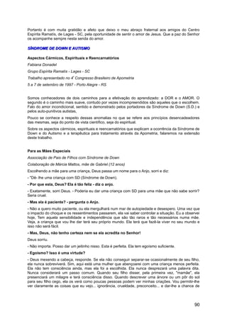 Portanto é com muita gratidão e afeto que deixo o meu abraço fraternal aos amigos do Centro
Espírita Ramatís, de Lages - SC, pela oportunidade de sentir o amor de Jesus. Que a paz do Senhor
os acompanhe sempre nesta senda do amor.
SÍNDROME DE DOWN E AUTISMOSÍNDROME DE DOWN E AUTISMO
Aspectos Cármicos, Espirituais e Reencarnatórios
Fabiana Donadel
Grupo Espírita Ramatís - Lages - SC
Trabalho apresentado no 4º
Congresso Brasileiro de Apometria
5 a 7 de setembro de 1997 - Porto Alegre - RS
Somos conhecedores de dois caminhos para a efetivação do aprendizado: a DOR e o AMOR. O
segundo é o caminho mais suave, contudo por vezes incompreendidos são aqueles que o escolhem.
Falo do amor incondicional, sentido e demonstrado pelos portadores da Síndrome de Down (S.D.) e
pelos auto-punitivos autistas,
Pouco se conhece a respeito dessas anomalias no que se refere aos princípios desencadeadores
das mesmas, seja do ponto de vista científico, seja do espiritual.
Sobre os aspectos cármicos, espirituais e reencarnatórios que explicam a ocorrência da Síndrome de
Down e do Autismo e a terapêutica para tratamento através da Apometria, falaremos na extensão
deste trabalho.
Para as Mães Especiais
Associação de Pais de Filhos com Síndrome de Down
Colaboração de Márcia Mattos, mãe de Gabriel (12 anos)
Escolhendo a mãe para uma criança, Deus passa um nome para o Anjo, sorri e diz:
- "Dê- lhe uma criança com SD (Síndrome de Down).
- Por que esta, Deus? Ela é tão feliz - diz o anjo.
- Exatamente, sorri Deus. - Poderia eu dar uma criança com SD para uma mãe que não sabe sorrir?
Seria cruel.
- Mas ela é paciente? - pergunta o Anjo.
- Não a quero muito paciente, ou ela mergulhará num mar de autopiedade e desespero. Uma vez que
o impacto do choque e os ressentimentos passarem, ela vai saber controlar a situação. Eu a observei
hoje, Tem aquela sensibilidade e independência que são tão raros e tão necessários numa mãe.
Veja, a criança que vou lhe dar terá seu próprio mundo. Ela terá que fazê-la viver no seu mundo e
isso não será fácil.
- Mas, Deus, não tenho certeza nem se ela acredita no Senhor!
Deus sorriu.
- Não importa. Posso dar um jeitinho nisso. Esta é perfeita. Ela tem egoísmo suficiente.
- Egoísmo? Isso é uma virtude?
- Deus mexendo a cabeça, responde. Se ela não conseguir separar-se ocasionalmente de seu filho,
ela nunca sobreviverá. Sim, aqui está uma mulher que abençoarei com uma criança menos perfeita.
Ela não tem consciência ainda, mas ela foi a escolhida. Ela nunca desprezará uma palavra dita.
Nunca considerará um passo comum. Quando seu filho disser, pela primeira vez, "mamãe", ela
presenciará um milagre e terá consciência disso. Quando descrever uma árvore ou um pôr do sol
para seu filho cego, ela os verá como poucas pessoas podem ver minhas criações. Vou permitir-lhe
ver claramente as coisas que eu vejo... ignorância, crueldade, preconceito... e dar-lhe a chance de
90
 