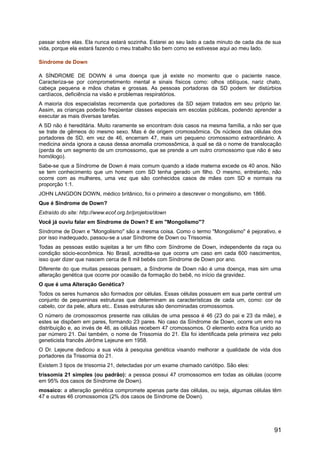passar sobre elas. Ela nunca estará sozinha. Estarei ao seu lado a cada minuto de cada dia de sua
vida, porque ela estará fazendo o meu trabalho tão bem como se estivesse aqui ao meu lado.
Síndrome de Down
A SÍNDROME DE DOWN é uma doença que já existe no momento que o paciente nasce.
Caracteriza-se por comprometimento mental e sinais físicos como: olhos oblíquos, nariz chato,
cabeça pequena e mãos chatas e grossas. As pessoas portadoras da SD podem ter distúrbios
cardíacos, deficiência na visão e problemas respiratórios.
A maioria dos especialistas recomenda que portadores da SD sejam tratados em seu próprio lar.
Assim, as crianças poderão freqüentar classes especiais em escolas públicas, podendo aprender a
executar as mais diversas tarefas.
A SD não é hereditária. Muito raramente se encontram dois casos na mesma família, a não ser que
se trate de gêmeos do mesmo sexo. Mas é de origem cromossômica. Os núcleos das células dos
portadores de SD, em vez de 46, encerram 47, mais um pequeno cromossomo extraordinário. A
medicina ainda ignora a causa dessa anomalia cromossômica, à qual se dá o nome de translocação
(perda de um segmento de um cromossomo, que se prende a um outro cromossomo que não é seu
homólogo).
Sabe-se que a Síndrome de Down é mais comum quando a idade materna excede os 40 anos. Não
se tem conhecimento que um homem com SD tenha gerado um filho. O mesmo, entretanto, não
ocorre com as mulheres, uma vez que são conhecidos casos de mães com SD e normais na
proporção 1:1.
JOHN LANGDON DOWN, médico britânico, foi o primeiro a descrever o mongolismo, em 1866.
Que é Síndrome de Down?
Extraído do site: http://www.ecof.org.br/projetos/down
Você já ouviu falar em Síndrome de Down? E em "Mongolismo"?
Síndrome de Down e "Mongolismo" são a mesma coisa. Como o termo "Mongolismo" é pejorativo, e
por isso inadequado, passou-se a usar Síndrome de Down ou Trissomia.
Todas as pessoas estão sujeitas a ter um filho com Síndrome de Down, independente da raça ou
condição sócio-econômica. No Brasil, acredita-se que ocorra um caso em cada 600 nascimentos,
isso quer dizer que nascem cerca de 8 mil bebês com Síndrome de Down por ano.
Diferente do que muitas pessoas pensam, a Síndrome de Down não é uma doença, mas sim uma
alteração genética que ocorre por ocasião da formação do bebê, no início da gravidez.
O que é uma Alteração Genética?
Todos os seres humanos são formados por células. Essas células possuem em sua parte central um
conjunto de pequeninas estruturas que determinam as características de cada um, como: cor de
cabelo, cor da pele, altura etc.. Essas estruturas são denominadas cromossomos.
O número de cromossomos presente nas células de uma pessoa é 46 (23 do pai e 23 da mãe), e
estes se dispõem em pares, formando 23 pares. No caso da Síndrome de Down, ocorre um erro na
distribuição e, ao invés de 46, as células recebem 47 cromossomos. O elemento extra fica unido ao
par número 21. Daí também, o nome de Trissomia do 21. Ela foi identificada pela primeira vez pelo
geneticista francês Jérôme Lejeune em 1958.
O Dr. Lejeune dedicou a sua vida à pesquisa genética visando melhorar a qualidade de vida dos
portadores da Trissomia do 21.
Existem 3 tipos de trissomia 21, detectadas por um exame chamado cariótipo. São eles:
trissomia 21 simples (ou padrão): a pessoa possui 47 cromossomos em todas as células (ocorre
em 95% dos casos de Síndrome de Down).
mosaico: a alteração genética compromete apenas parte das células, ou seja, algumas células têm
47 e outras 46 cromossomos (2% dos casos de Síndrome de Down).
91
 