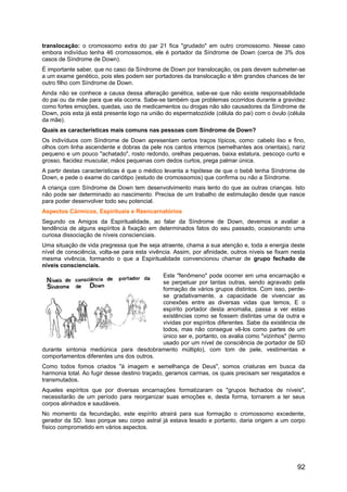 translocação: o cromossomo extra do par 21 fica "grudado" em outro cromossomo. Nesse caso
embora indivíduo tenha 46 cromossomos, ele é portador da Síndrome de Down (cerca de 3% dos
casos de Síndrome de Down).
É importante saber, que no caso da Síndrome de Down por translocação, os pais devem submeter-se
a um exame genético, pois eles podem ser portadores da translocação e têm grandes chances de ter
outro filho com Síndrome de Down.
Ainda não se conhece a causa dessa alteração genética, sabe-se que não existe responsabilidade
do pai ou da mãe para que ela ocorra. Sabe-se também que problemas ocorridos durante a gravidez
como fortes emoções, quedas, uso de medicamentos ou drogas não são causadores da Síndrome de
Down, pois esta já está presente logo na união do espermatozóide (célula do pai) com o óvulo (célula
da mãe).
Quais as características mais comuns nas pessoas com Síndrome de Down?
Os indivíduos com Síndrome de Down apresentam certos traços típicos, como: cabelo liso e fino,
olhos com linha ascendente e dobras da pele nos cantos internos (semelhantes aos orientais), nariz
pequeno e um pouco "achatado", rosto redondo, orelhas pequenas, baixa estatura, pescoço curto e
grosso, flacidez muscular, mãos pequenas com dedos curtos, prega palmar única.
A partir destas características é que o médico levanta a hipótese de que o bebê tenha Síndrome de
Down, e pede o exame do cariótipo (estudo de cromossomos) que confirma ou não a Síndrome.
A criança com Síndrome de Down tem desenvolvimento mais lento do que as outras crianças. Isto
não pode ser determinado ao nascimento. Precisa de um trabalho de estimulação desde que nasce
para poder desenvolver todo seu potencial.
Aspectos Cármicos, Espirituais e Reencarnatórios
Segundo os Amigos da Espiritualidade, ao falar da Síndrome de Down, devemos a avaliar a
tendência de alguns espíritos à fixação em determinados fatos do seu passado, ocasionando uma
curiosa dissociação de níveis conscienciais.
Uma situação de vida pregressa que lhe seja atraente, chama a sua atenção e, toda a energia deste
nível de consciência, volta-se para esta vivência. Assim, por afinidade, outros níveis se fixam nesta
mesma vivência, formando o que a Espiritualidade convencionou chamar de grupo fechado de
níveis conscienciais.
Este "fenômeno" pode ocorrer em uma encarnação e
se perpetuar por tantas outras, sendo agravado pela
formação de vários grupos distintos. Com isso, perde-
se gradativamente, a capacidade de vivenciar as
conexões entre as diversas vidas que temos, E o
espírito portador desta anomalia, passa a ver estas
existências como se fossem distintas uma da outra e
vividas por espíritos diferentes. Sabe da existência de
todos, mas não consegue vê-los como partes de um
único ser e, portanto, os avalia como "vizinhos" (termo
usado por um nível de consciência de portador de SD
durante sintonia mediúnica para desdobramento múltiplo), com tom de pele, vestimentas e
comportamentos diferentes uns dos outros.
Como todos fomos criados "à imagem e semelhança de Deus", somos criaturas em busca da
harmonia total. Ao fugir desse destino traçado, geramos carmas, os quais precisam ser resgatados e
transmutados.
Aqueles espíritos que por diversas encarnações formatizaram os "grupos fechados de níveis",
necessitarão de um período para reorganizar suas emoções e, desta forma, tornarem a ter seus
corpos alinhados e saudáveis.
No momento da fecundação, este espírito atrairá para sua formação o cromossomo excedente,
gerador da SD. Isso porque seu corpo astral já estava lesado e portanto, daria origem a um corpo
físico comprometido em vários aspectos.
92
 
