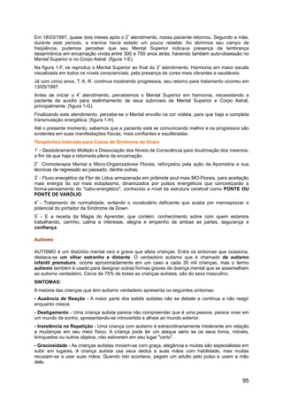 Em 18/03/1997, quase dois meses após o 2º
atendimento, nossa paciente retornou. Segundo a mãe,
durante este período, a menina havia estado um pouco rebelde. Ao abrirmos seu campo de
freqüência, pudemos perceber que seu Mental Superior indicava presença de lembrança
desarmônica em encarnação vivida entre 300 e 700 anos atrás, havendo também auto-obsessão no
Mental Superior e no Corpo Astral. (figura 1-E).
Na figura 1-F, se reproduz o Mental Superior ao final do 3º
atendimento. Harmonia em maior escala
visualizada em todos os níveis conscienciais, pela presença de cores mais vibrantes e saudáveis.
Já com cinco anos, T. A. R. continua mostrando progressos, seu retorno para tratamento ocorreu em
13/05/1997.
Antes de iniciar o 4º
atendimento, percebemos o Mental Superior em harmonia, necessitando a
paciente de auxílio para realinhamento de seus subníveis de Mental Superior e Corpo Astral,
principalmente. (figura 1-G).
Finalizando este atendimento, percebe-se o Mental envolto na cor violeta, para que haja a completa
transmutação energética. (figura 1-H).
Até o presente momento, sabemos que a paciente está se comunicando melhor e os progressos são
evidentes em suas manifestações físicas, mais confiantes e equilibradas.
Terapêutica Indicada para Casos de Síndrome de Down
1º
- Desdobramento Múltiplo e Dissociação dos Níveis de Consciência para doutrinação dos mesmos,
a fim de que haja a retomada plena da encarnação.
2º -
Cromoterapia Mental e Micro-Organizadores Florais, reforçados pela ação da Apometria e sua
técnicas de regressão ao passado, dentre outras.
3º
- Fluxo energético da Flor de Lótus armazenada em pirâmide azul mais MO-Florais, para aceitação
mais energia do sol mais ectoplasma, dinamizados por pulsos energéticos que concretizarão a
forma-pensamento do "cabo-energético", conhecido a nível da estrutura cerebral como PONTE OU
PONTE DE VARÓLIO.
4º
- Tratamento de normalidade, evitando o vocabulário deficiente que acaba por menosprezar o
potencial do portador da Síndrome de Down.
5º
- E a receita da Magia do Aprender, que contém: conhecimento sobre com quem estamos
trabalhando, carinho, calma e interesse, alegria e empenho de ambas as partes, segurança e
confiança.
Autismo
AUTISMO é um distúrbio mental raro e grave que afeta crianças. Entre os sintomas que ocasiona,
destaca-se um olhar estranho e distante. O verdadeiro autismo que é chamado de autismo
infantil prematuro, ocorre aproximadamente em um caso a cada 30 mil crianças, mas o termo
autismo também é usado para designar outras formas graves de doença mental que se assemelham
ao autismo verdadeiro. Cerca de 75% de todas as crianças autistas, são do sexo masculino.
SINTOMAS:
A maioria das crianças que tem autismo verdadeiro apresenta os seguintes sintomas:
- Ausência de Reação - A maior parte dos bebês autistas não se debate e continua a não reagir
enquanto cresce.
- Desligamento - Uma criança autista parece não compreender que é uma pessoa, parece viver em
um mundo de sonho, apresentando-se introvertida e alheia ao mundo exterior.
- Insistência na Repetição - Uma criança com autismo é extraordinariamente intolerante em relação
a mudanças em seu meio físico. A criança pode ter um ataque sério se os seus livros, móveis,
brinquedos ou outros objetos, não estiverem em seu lugar "certo".
- Graciosidade - As crianças autistas movem-se com graça, elegância e muitas são especialistas em
subir em lugares, A criança autista usa seus dedos e suas mãos com habilidade, mas muitas
recusam-se a usar suas mãos. Quando isto acontece, pegam um adulto pelo pulso e usam a mão
dele.
95
 