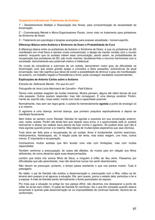Terapêutica Indicada par Tratamento de Autistas
1º
- Desdobramento Múltiplo e Dissociação dos Níveis, para conscientização da necessidade da
encarnação.
2º
- Cromoterapia Mental e Micro-Organizadores Florais, como visto no tratamento para portadores
da Síndrome de Down.
3º
- Tratamento em psicologia e terapias avançadas para acessar adualidade - homem-espírito.
Diferença Básica entre Autismo e Síndrome de Down e Probabilidade de Cura
A diferença básica entre os portadores de Autismo e Síndrome de Down, é que os portadores de SD
manifestam em nível físico e demais níveis conscienciais, o desejo de manter contato com o mundo
exterior, enquanto que os autistas inibem essa comunicação, sendo assim, as probabilidades de
recuperação dos portadores da SD, são muito maiores, facultando-lhes o convívio harmonioso com a
sociedade, demonstrando seu potencial criativo e intelectual.
Os níveis de consciência e subníveis de um autista, demonstram maior grau de dificuldade na
doutrinação, pois que existe grande apego a conceitos e fatos passados, excluindo-se da atual
encarnação, isso não significa que deixe de existir a possibilidade de diminuir o grau de manifestação
do autismo, um trabalho regado a Persistência e Amor, pode conseguir resultados surpreendentes.
Explicações de Antonio Carlos sobre o Autismo
Extraído de: Deficiente Mental - Por que fui um?
Psicografia de Vera Lúcia Marinzeck de Carvalho - Petit Editora
Temos visto autistas reagirem de muitas maneiras. Muitos pensam, alguns até vêem lances de sua
vida passada. Outros querem responder, mas não conseguem. É uma doença cerebral. Porém,
mente sã, espírito são, corpo sadio, mente com toda a capacidade possível.
Normalmente, mas sem ser regra geral, o autista foi tremendamente egoísta a ponto de enxergar só
a si mesmo.
O egoísmo é uma doença, terrível doença, que primeiro prejudica espiritualmente e depois se
manifesta fisicamente.
Nem todos se sentem como Daniela. Daniela foi egoísta e avarenta em sua encarnação anterior,
veio, nesta, autista. Porém ela ainda tem que reparar seus erros, e a oportunidade está aí, poderá
reencarnar e dessa vez realizar seus planos de lutar contra o egoísmo. Só poderá dizer que não é
mais egoísta quando provar a si mesma. Mas depois de muitas lições esperamos que saia vitoriosa.
Tudo deve ser feito para a recuperação de um autista. Amor é fundamental, carinho exercícios,
medicamentos, fisioterapias, etc. A reação pode ser lenta, mas todos reagem, uns mais, outros
menos. É importante a recuperação.
Conhecemos muitos autistas que têm levado uma vida com limitações, mas com muitas
capacidades.
Também sentimos a preocupação, às vezes até aflições, de muitos pais em relação aos filhos
deficientes, de como deixá-los após suas desencarnações.
Lembro que todos nós somos filhos de Deus, e ninguém é órfão de Seu amor. Passamos por
dificuldades que são aprendizado, mas não devemos nunca nos sentir abandonados.
Não devem se preocupar, portanto, o tempo passa acertando o que nos parece incerto. Tudo é
passageiro.
No relato, o pai de Daniela não aceitou a desencarnação e, preocupado com a filha, voltou ao lar
terreno sem preparo e só agravou a situação. Ele, sem querer, piorou o estado dela, perturbou o lar e
a esposa. A mãe de Daniela sentiu terrivelmente o fluído perturbador do esposo.
Por mais que a situação no antigo lar nos pareça difícil, não devemos nos desesperar a ponto de
voltar ao ex-lar sem ordem. O papai de Daniela foi carinhoso, fez o que lhe competia quando estava
encarnado e quando pela desencarnação se viu impossibilitado de continuar fazendo, deveria ter se
conformado.
97
 
