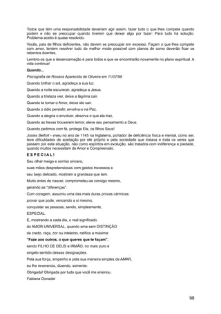 Todos que têm uma responsabilidade deveriam agir assim, fazer tudo o que lhes compete quando
podem e não se preocupar quando tiverem que deixar algo por fazer: Para tudo há solução.
Problema aceito é quase resolvido.
Vocês, pais de filhos deficientes, não devem se preocupar em excesso. Façam o que lhes compete
com amor, tentem resolver tudo do melhor modo possível com planos de como deverão ficar os
rebentos doentes.
Lembro-os que a desencarnação é para todos e que se encontrarão novamente no plano espiritual. A
vida continua!
Quando...
Psicografia de Rosana Aparecida de Oliveira em 11/07/98
Quando brilhar o sol, agradeça a sua luz.
Quando a noite escurecer, agradeça a Jesus.
Quando a tristeza vier, deixe a lágrima cair.
Quando te tomar o Amor, deixe ele sair.
Quando o ódio persistir, envolva-o na Paz.
Quando a alegria o envolver, absorva o que ela traz,
Quando as trevas trouxerem temor, eleve seu pensamento a Deus.
Quando pedimos com fé, protege Ele, os filhos Seus!
Josias Belfort - viveu no ano de 1745 na Inglaterra, portador de deficiência física e mental, como ser,
teve dificuldades de aceitação por ele próprio e pela sociedade que tratava e trata os seres que
passam por esta situação, não como espíritos em evolução, são tratados com indiferença e piedade,
quando muitos necessitam de Amor e Compreensão.
E S P E C I A L !
Seu olhar meigo e sorriso sincero,
suas mãos despretensiosas com gestos travessos e
seu beijo delicado, mostram a grandeza que tem.
Muito antes de nascer, comprometeu-se consigo mesmo,
gerando as "diferenças".
Com coragem, assumiu uma das mais duras provas cármicas:
provar que pode, vencendo a si mesmo,
conquistar as pessoas, sendo, simplesmente,
ESPECIAL.
E, mostrando a cada dia, o real significado
do AMOR UNIVERSAL, quando ama sem DISTINÇÃO
de credo, raça, cor ou intelecto, ratifica a máxima:
"Faze aos outros, o que queres que te façam",
sendo FILHO DE DEUS e IRMÃO, no mais puro e
singelo sentido dessas designações.
Pela sua força, empenho e pela sua maneira simples de AMAR,
eu lhe reverencio, dizendo, somente:
Obrigada! Obrigada por tudo que você me ensinou.
Fabiana Donadel
98
 