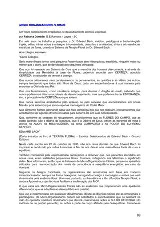 MICRO ORGANIZADORES FLORAISMICRO ORGANIZADORES FLORAIS
Um novo complemento terapêutico no desdobramento anímico-espiritual.
por Fabiana Donadel G.E.Ramatís - Lages - SC
Em seis anos de trabalho e pesquisa, o Dr. Edward Bach, médico, patologista e bacteriologista
inglês, editou várias obras e entregou à humanidade, descritas e analisadas, trinta e oito essências
extraídas de flores, criando o Sistema de Terapia Floral do Dr. Edward Bach.
Aos colegas, escreveu:
“Caros Colegas,
Seria maravilhoso formar uma pequena Fraternidade sem hierarquia ou escritório, ninguém maior ou
menor que o outro, que se devotasse aos seguintes princípios:
Que nos foi revelado um Sistema de Cura que a memória dos homens desconhecia, e através da
simplicidade dos Remédios à base de Flores, podemos anunciar com CERTEZA, absoluta
CERTEZA, o seu poder de vencer a doença.
Que nunca criticaremos nem condenaremos os pensamentos, as opiniões e as idéias dos outros,
sempre lembrando que todos são filhos de Deus, cada um empenhando-se à sua maneira para
encontrar a Glória de seu Pai.
Que nos levantaremos, como cavaleiros antigos, para destruir o dragão do medo, sabendo que
nunca poderemos dizer uma palavra de desencorajamento, mas que podemos trazer ESPERANÇA,
sim, e principalmente CERTEZA aos que sofrem.
Que nunca seremos arrebatados pelo aplauso ou pelo sucesso que encontraremos em nossa
Missão, pois sabemos que somos apenas mensageiros do Poder Maior.
Que conforme formos ganhando cada vez mais confiança dos que nos rodeiam, proclamaremos que
acreditamos ser agentes divinos enviados para socorrê-los em suas necessidades.
Que, conforme as pessoas se recuperarem, anunciaremos que as FLORES DO CAMPO, que as
estão curando, são a dádiva da Natureza, que é a Dádiva de Deus. Assim as traremos de volta à
crença no AMOR, na MISERICÓRDIA, na terna COMPAIXÃO e no PODER DO SUPREMO
SENHOR.
EDWARD BACH”
(Carta extraída do livro A TERAPIA FLORAL - Escritos Selecionados de Edward Bach - Ground
Editora)
Nesta carta escrita em 26 de outubro de 1936, não nos resta dúvidas de que Edward Bach foi
inspirado e conduzido por mãos luminosas a fim de nos deixar uma maravilhosa fonte de cura e
equilíbrio.
Também conduzidos pela espiritualidade começamos a observar que, nos pacientes atendidos em
nossa casa, eram instaladas pequeninas flores. Curiosos, indagamos aos Mentores o significado
delas. Nos informaram, então, que se tratavam de Micro-Organizadores Florais, pequenos aparelhos
utilizados para rearmonização dos níveis de consciência e reequilibrio energético, em caso de
doenças.
Segundo os Amigos Espirituais, os organizadores são construídos com base em moderno
microprocessador, sempre na forma hexagonal, carregando consigo a mensagem curativa que será
dinamizada pela essência floral. Unem-se, portanto, a cibernética e a tão difundida Terapia Floral, e
ainda a Apometria, cujas técnicas facilitam a implantação dos MOF.
O que varia nos Micro-Organizadores Florais são as essências que proporcionam uma aparência
diferenciada, que se adaptará ao desequilíbrio em questão.
Seu uso é recomendado em quaisquer desarmonias, desde as doenças físicas até as emocionais e
psicológicas. Os Micro-Organizadores podem ser solicitados à espiritualidade que os colocará na
mão do operador (médium doutrinador) que deverá posicioná-los sobre o BULBO CEREBRAL (do
médium ou no próprio paciente), ou sobre a parte do corpo afetada pelo desequilíbrio. Percebe-se
99
 