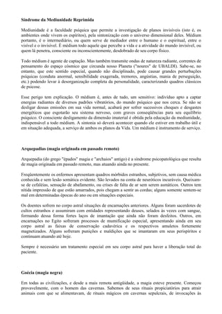 Síndrome da Mediunidade Reprimida
Mediunidade é a faculdade psíquica que permite a investigação de planos invisíveis (isto é, os
ambientes onde vivem os espíritos), pela sintonização com o universo dimensional deles. Médium
portanto, é o intermediário, ou quem serve de mediador entre o humano e o espiritual, entre o
visível e o invisível. É médium todo aquele que percebe a vida e a atividade do mundo invisível, ou
quem lá penetra, consciente ou inconscientemente, desdobrado de seu corpo físico.
Todo médium é agente de captação. Mas também transmite ondas de natureza radiante, correntes de
pensamento do espaço cósmico que circunda nosso Planeta ("noures" de UBALDI). Sabe-se, no
entanto, que este sentido especial, quando não disciplinado, pode causar grandes perturbações
psíquicas (conduta anormal, sensibilidade exagerada, tremores, angústias, mania de perseguição,
etc.) podendo levar à desorganização completa da personalidade, caracterizando quadros clássicos
de psicose.
Esse perigo tem explicação. O médium é, antes de tudo, um sensitivo: indivíduo apto a captar
energias radiantes de diversos padrões vibratórios, do mundo psíquico que nos cerca. Se não se
desligar dessas emissões em sua vida normal, acabará por sofrer sucessivos choques e desgastes
energéticos que esgotarão seu sistema nervoso, com graves conseqüências para seu equilíbrio
psíquico. O consciente desligamento da dimensão imaterial é obtida pela educação da mediunidade,
indispensável a todo médium. A sintonia só deverá acontecer quando ele estiver em trabalho útil e
em situação adequada, a serviço de ambos os planos da Vida. Um médium é instrumento de serviço.
Arquepadias (magia originada em passado remoto)
Arquepadia (do grego "épados" magia e "archaios" antigo) é a síndrome psicopatológica que resulta
de magia originada em passado remoto, mas atuando ainda no presente.
Freqüentemente os enfermos apresentam quadros mórbidos estranhos, subjetivos, sem causa médica
conhecida e sem lesão somática evidente. São levados na conta de neuróticos incuráveis. Queixam-
se de cefaléias, sensação de abafamento, ou crises de falta de ar sem serem asmáticos. Outros tem
nítida impressão de que estão amarrados, pois chegam a sentir as cordas; alguns somente sentem-se
mal em determinadas épocas do ano ou em situações especiais.
Os doentes sofrem no corpo astral situações de encarnações anteriores. Alguns foram sacerdotes de
cultos estranhos e assumiram com entidades representando deuses, selados às vezes com sangue,
formando dessa forma fortes laços de imantação que ainda não foram desfeitos. Outros, em
encarnações no Egito sofreram processos de mumificação especial, apresentando ainda em seu
corpo astral as faixas de conservação cadavérica e os respectivos amuletos fortemente
magnetizados. Alguns sofreram punições e maldições que se imantaram em seus perispíritos e
continuam atuando até hoje.
Sempre é necessário um tratamento especial em seu corpo astral para haver a liberação total do
paciente.
Goécia (magia negra)
Em todas as civilizações, e desde a mais remota antigüidade, a magia esteve presente. Começou
provavelmente, com o homem das cavernas. Sabemos de seus rituais propiciatórios para atrair
animais com que se alimentavam, de rituais mágicos em cavernas sepulcrais, de invocações às
 