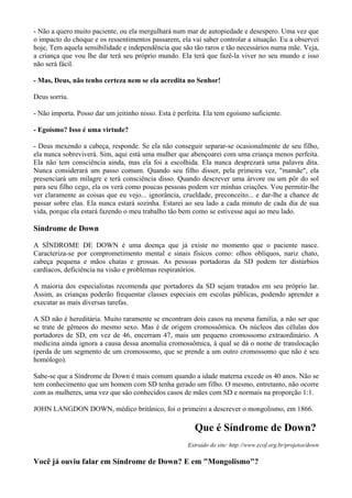 - Não a quero muito paciente, ou ela mergulhará num mar de autopiedade e desespero. Uma vez que
o impacto do choque e os ressentimentos passarem, ela vai saber controlar a situação. Eu a observei
hoje, Tem aquela sensibilidade e independência que são tão raros e tão necessários numa mãe. Veja,
a criança que vou lhe dar terá seu próprio mundo. Ela terá que fazê-la viver no seu mundo e isso
não será fácil.
- Mas, Deus, não tenho certeza nem se ela acredita no Senhor!
Deus sorriu.
- Não importa. Posso dar um jeitinho nisso. Esta é perfeita. Ela tem egoísmo suficiente.
- Egoísmo? Isso é uma virtude?
- Deus mexendo a cabeça, responde. Se ela não conseguir separar-se ocasionalmente de seu filho,
ela nunca sobreviverá. Sim, aqui está uma mulher que abençoarei com uma criança menos perfeita.
Ela não tem consciência ainda, mas ela foi a escolhida. Ela nunca desprezará uma palavra dita.
Nunca considerará um passo comum. Quando seu filho disser, pela primeira vez, "mamãe", ela
presenciará um milagre e terá consciência disso. Quando descrever uma árvore ou um pôr do sol
para seu filho cego, ela os verá como poucas pessoas podem ver minhas criações. Vou permitir-lhe
ver claramente as coisas que eu vejo... ignorância, crueldade, preconceito... e dar-lhe a chance de
passar sobre elas. Ela nunca estará sozinha. Estarei ao seu lado a cada minuto de cada dia de sua
vida, porque ela estará fazendo o meu trabalho tão bem como se estivesse aqui ao meu lado.
Síndrome de Down
A SÍNDROME DE DOWN é uma doença que já existe no momento que o paciente nasce.
Caracteriza-se por comprometimento mental e sinais físicos como: olhos oblíquos, nariz chato,
cabeça pequena e mãos chatas e grossas. As pessoas portadoras da SD podem ter distúrbios
cardíacos, deficiência na visão e problemas respiratórios.
A maioria dos especialistas recomenda que portadores da SD sejam tratados em seu próprio lar.
Assim, as crianças poderão frequentar classes especiais em escolas públicas, podendo aprender a
executar as mais diversas tarefas.
A SD não é hereditária. Muito raramente se encontram dois casos na mesma família, a não ser que
se trate de gêmeos do mesmo sexo. Mas é de origem cromossômica. Os núcleos das células dos
portadores de SD, em vez de 46, encerram 47, mais um pequeno cromossomo extraordinário. A
medicina ainda ignora a causa dessa anomalia cromossômica, à qual se dá o nome de translocação
(perda de um segmento de um cromossomo, que se prende a um outro cromossomo que não é seu
homólogo).
Sabe-se que a Síndrome de Down é mais comum quando a idade materna excede os 40 anos. Não se
tem conhecimento que um homem com SD tenha gerado um filho. O mesmo, entretanto, não ocorre
com as mulheres, uma vez que são conhecidos casos de mães com SD e normais na proporção 1:1.
JOHN LANGDON DOWN, médico britânico, foi o primeiro a descrever o mongolismo, em 1866.
Que é Síndrome de Down?
Extraído do site: http://www.ecof.org.br/projetos/down
Você já ouviu falar em Síndrome de Down? E em "Mongolismo"?
 