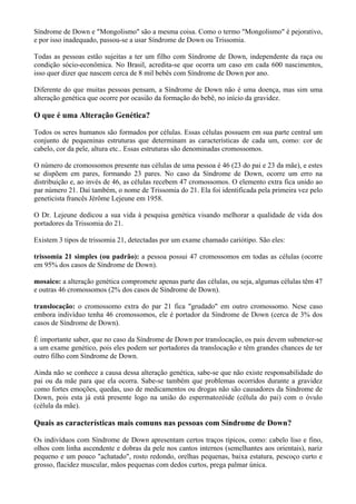 Síndrome de Down e "Mongolismo" são a mesma coisa. Como o termo "Mongolismo" é pejorativo,
e por isso inadequado, passou-se a usar Síndrome de Down ou Trissomia.
Todas as pessoas estão sujeitas a ter um filho com Síndrome de Down, independente da raça ou
condição sócio-econômica. No Brasil, acredita-se que ocorra um caso em cada 600 nascimentos,
isso quer dizer que nascem cerca de 8 mil bebês com Síndrome de Down por ano.
Diferente do que muitas pessoas pensam, a Síndrome de Down não é uma doença, mas sim uma
alteração genética que ocorre por ocasião da formação do bebê, no início da gravidez.
O que é uma Alteração Genética?
Todos os seres humanos são formados por células. Essas células possuem em sua parte central um
conjunto de pequeninas estruturas que determinam as características de cada um, como: cor de
cabelo, cor da pele, altura etc.. Essas estruturas são denominadas cromossomos.
O número de cromossomos presente nas células de uma pessoa é 46 (23 do pai e 23 da mãe), e estes
se dispõem em pares, formando 23 pares. No caso da Síndrome de Down, ocorre um erro na
distribuição e, ao invés de 46, as células recebem 47 cromossomos. O elemento extra fica unido ao
par número 21. Daí também, o nome de Trissomia do 21. Ela foi identificada pela primeira vez pelo
geneticista francês Jérôme Lejeune em 1958.
O Dr. Lejeune dedicou a sua vida à pesquisa genética visando melhorar a qualidade de vida dos
portadores da Trissomia do 21.
Existem 3 tipos de trissomia 21, detectadas por um exame chamado cariótipo. São eles:
trissomia 21 simples (ou padrão): a pessoa possui 47 cromossomos em todas as células (ocorre
em 95% dos casos de Síndrome de Down).
mosaico: a alteração genética compromete apenas parte das células, ou seja, algumas células têm 47
e outras 46 cromossomos (2% dos casos de Síndrome de Down).
translocação: o cromossomo extra do par 21 fica "grudado" em outro cromossomo. Nese caso
embora indivíduo tenha 46 cromossomos, ele é portador da Síndrome de Down (cerca de 3% dos
casos de Síndrome de Down).
É importante saber, que no caso da Síndrome de Down por translocação, os pais devem submeter-se
a um exame genético, pois eles podem ser portadores da translocação e têm grandes chances de ter
outro filho com Síndrome de Down.
Ainda não se conhece a causa dessa alteração genética, sabe-se que não existe responsabilidade do
pai ou da mãe para que ela ocorra. Sabe-se também que problemas ocorridos durante a gravidez
como fortes emoções, quedas, uso de medicamentos ou drogas não são causadores da Síndrome de
Down, pois esta já está presente logo na união do espermatozóide (célula do pai) com o óvulo
(célula da mãe).
Quais as características mais comuns nas pessoas com Síndrome de Down?
Os indivíduos com Síndrome de Down apresentam certos traços típicos, como: cabelo liso e fino,
olhos com linha ascendente e dobras da pele nos cantos internos (semelhantes aos orientais), nariz
pequeno e um pouco "achatado", rosto redondo, orelhas pequenas, baixa estatura, pescoço curto e
grosso, flacidez muscular, mãos pequenas com dedos curtos, prega palmar única.
 