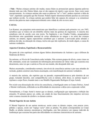 - Fala - Muitas crianças autistas são mudas, nunca falam ou pronunciam apenas algumas palavras
durante toda sua vida. Outras falam, mas só são capazes de repetir o que ouvem. Suas vozes soam
mecanicamente. As crianças autistas não usam as palavras "eu" e "sim"; podem exprimir a idéia de
"sim", repetindo a pergunta que lhe fizeram. Podem repetir interminavelmente poemas ou conversas
que tenham ouvido. As crinças autistas que podem falar são capazes de começar a se comuinicar
através das palavras mais compreensivelmente com a idade de oito ou nove anos.
CAUSA:
Leo Kanner, um psiquiatra norte-americano que identificou o autismo pela primeira vez, em 1943,
acreditava que se tratava de um distúrbio interno inato da química do organismo. A maioria dos
estudiosos está de acordo com esta teoria. Na Inglaterra e nos Estados Unidos, pesquisadores
descobriram uma quantidade anormal de certas substâncias no sangue e na urina das crianças
autistas, no entanto, alguns especialistas acreditam que o autismo é provocado pelas atitudes e
práticas da mãe, na educação da criança, teoria esta que não explicaria, de modo algum, a causa do
autismo verdadeiro.
Aspectos Cármicos, Espirituais e Reencarnatórios
Do ponto de vista espiritual, existem alguns fatôres determinantes do Autismo e que o diferem da
Síndrome de Down.
No autismo, os Níveis de Consciência estão isolados. Não existem grupos de nÍveis, como vimos na
SD, entretanto, existe um vazamento de informações provenientes de várias vidas que ocasiona essa
desarmonia, uma vez que o autista se fixa em seu mundo, não desejando dele sair.
Muitos encarnados, considerados normais, tem níveis de consciência autistas e por suas atitutdes de
reclusão, podem construir uma futura encarnação, com manifestação do autismo verdadeiro.
A maioria dos autistas, são espíritos que no passado, responsabilizaram-se pelo domínio de um
grupo, tomando decisões, sem compartilha-las com os demais, além disso, os autistas negam e
rejeitam o corpo físico, lesando mais o seu Modêlo Organizador Biológico (Corpo Astral).
Por existir essa dissociação dos nívies de consciência, a interligação entre os Corpos Etérico, Astral
e Mental é deficiente, refletindo-se na dificuldade de sincronizar a idéia com a expressão verbal.
Normalmente, o Corpo Astral é menor que os demais, configuração que representa a inibição das
emoções. O autismo parece ser, então, um estado de mau funcionamento dos impulsos nervosos
entre a massa cinzenta do cérebro e os demais centros.
Mental Superior de um Autista
O Mental Superior de um autista mostra-se, assim como os demais corpos, com poucas cores,
pálidas e opacas, existe um "espaço vazio" entre as pétalas. Na pétala correspondente ao Corpo
Budhi, as pétalas menores encontram-se interligadas, este fato promove um repasse indevido de
lembranças que ocasiona boa parte das dificuldades ou sintomas característicos do autismo.
 