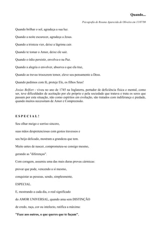 Quando...
Psicografia de Rosana Aparecida de Oliveira em 11/07/98
Quando brilhar o sol, agradeça a sua luz.
Quando a noite escurecer, agradeça a Jesus.
Quando a tristeza vier, deixe a lágrima cair.
Quando te tomar o Amor, deixe ele sair.
Quando o ódio persistir, envolva-o na Paz.
Quando a alegria o envolver, absorva o que ela traz,
Quando as trevas trouxerem temor, eleve seu pensamento a Deus.
Quando pedimos com fé, proteje Ele, os filhos Seus!
Josias Belfort - viveu no ano de 1745 na Inglaterra, portador de deficiência física e mental, como
ser, teve dificuldades de aceitação por ele próprio e pela sociedade que tratava e trata os seres que
passam por esta situação, não como espíritos em evolução, são tratados com indiferança e piedade,
quando muitos necessitam de Amor e Compreensão.
E S P E C I A L !
Seu olhar meigo e sorriso sincero,
suas mãos despretenciosas com gestos travessos e
seu beijo delicado, mostram a grandeza que tem.
Muito antes de nascer, comprometeu-se consigo mesmo,
gerando as "diferenças".
Com coragem, assumiu uma das mais duras provas cármicas:
provar que pode, vencendo a sí mesmo,
conquistar as pessoas, sendo, simplesmente,
ESPECIAL.
E, mostrando a cada dia, o real significado
do AMOR UNIVERSAL, quando ama sem DISTINÇÃO
de credo, raça, cor ou intelecto, ratifica a máxima:
"Faze aos outros, o que queres que te façam",
 