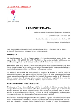 16 - M.O.F. PARA DEPRESSÃO
LUMINOTERAPIA
Trabalho apresentado no Quarto Congresso Brasileiro de Apometria
5, 6 e 7 de setembro de 1997 - Porto Alegre - RS
Sociedade Espírita Lar dos Necessitados - Novo Hamburgo - RS
Palestra proferida por: Luís Carlos Maciel
Nota inicial. Procurarei apresentar um resumo do trabalho sobre a LUMINOTERAPIA acima,
procurando focar os pontos principais, no meu modesto entender.
INTRODUÇÃO
No dia 15 de março de 1996, na Casa do Jardim, o Dr. Lacerda, comunicou a nova técnica a ser
desenvolvida - OS ARCOS DE LUZ VOLTÁICOS. Eles seriam aplicados inicialmente nos
atendimentos espirituais (desobsessão), com a finalidade de destruir bases umbralinas.
Observou-se desde então, que os Arcos de Luz se apresentam como longos filamentos de Luz, tipo
Néon, muitas vezes em forma espiral, em cores bem distintas umas das outras e de muita beleza,
manifestando uma característica bem definida: o calor que eles emitem.
No dia 03 de abril de 1996, Dr. Paulo, médico da equipe do Dr. Bezerra de Menezes, diretor e
mentor espiritual da S.E. Lar dos Necessitados, colocou à disposição, o uso desta técnica, na área da
saúde, nos trabalhos de Psicobioterapia (cirurgia espiritual). Tratamento auxiliar do HIV, Leucemia,
Câncer, e outros tipos de doenças psicossomáticas a nível físico e espiritual, bem como, na
recuperação dos corpos astrais de entidades espirituais que se encontram lesadas.
ORIGEM DOS ARCOS DE LUZ VOLTÁICOS
Diariamente, a Terra é bombardeada por milhões de partículas de altíssima energia vindas do
espaço, chamadas de Raios Cósmicos. Estes Raios, contém cargas elétricas que se enroscam no
Campo Magnético dos Astros, espalhando-se por todos os lados e circulando entre as estrelas,
chegam até a atmosfera do nosso planeta, em forma de energia luminosa (multicolorida) e estão
sempre presentes entre nós, tanto no plano físico, como no plano espiritual.
Estas energias são manipuladas pelo Plano Divino (Espiritual), a qual as coloca à nossa disposição e
dentro do ambiente de trabalho (sala mediúnica) altamente iontizado por pensamentos elevados;
com isso a atmosfera carregada, facilita para que se ative e forme o "campo eletromagnético",
 