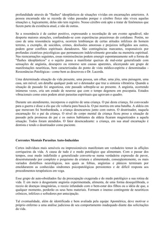 profundidade através de "flashes" ideoplásticos de situações vividas em encarnações anteriores. A
pessoa encarnada não se recorda de vidas passadas porque o cérebro físico não viveu aquelas
situações e, logicamente, delas não tem registro. Nosso cérebro está apto a tratar de fenômenos que
fazem parte da existência atual, e não de outras.
Se a ressonância é de caráter positivo, expressando a recordação de um evento agradável, não
desperta maiores atenções, confundindo-se com experiências prazeirosas do cotidiano. Porém, no
caso de uma ressonância negativa, ocorrem lembranças de certas atitudes infelizes do homem
terreno, a exemplo, de suicídios, crimes, desilusões amorosas e prejuízos infligidos aos outros,
podem gerar conflitos espirituais duradouros. São contingências marcantes, responsáveis por
profundas cicatrizes psicológicas que permanecem indelevelmente gravadas na memória espiritual.
Nas reencarnações seguintes, essas reminiscências podem emergir espontaneamente sob a forma de
"flashes ideoplásticos" e o sujeito passa a manifestar queixas de mal-estar generalizado com
sensações de angústia, desespero ou remorso sem causas aparentes, alicerçando um grupo de
manifestações neuróticas, bem caracterizadas do ponto de vista médico-espírita e denominadas -
Ressonâncias Patológicas - como bem as descreveu o Dr. Lacerda.
Uma determinada situação da vida presente, uma pessoa, um olhar, uma jóia, uma paisagem, uma
casa, um móvel, um detalhe qualquer pode ser o detonador que traz a sintonia vibratória. Quando a
situação de passado foi angustiosa, este passado sobrepõe-se ao presente. A angústia, ocorrendo
inúmeras vezes, cria um estado de neurose que com o tempo degenera em psicopatia. Estados
vibracionais como estes podem atrair parasitas espirituais que agravam o quadro.
Durante um atendimento, incorporou o espírito de uma criança. O pai desta criança, foi convocado
para a guerra e disse a ela que ele voltaria para buscá-la. O pai morreu em uma batalha. A aldeia em
que moravam foi bombardeada, a criança desencarnou junto com outros. O doutrinador, naquela
encarnação foi o pai da criança. O nível do corpo mental da criança ficou preso a situação de
passado pela promessa do pai e os outros habitantes da aldeia ficaram magnetizados a aquela
situação. Todos foram atendidos. O fator desencadeante: a criança, em sua atual encarnação é
dentista e tendo o doutrinador como paciente.
Correntes Mentais Parasitas Auto-Induzidas
Certos indivíduos mais sensíveis ou impressionáveis manifestam um verdadeiro temor às aflições
corriqueiras da vida. A causa de tudo é o medo patológico que alimentam. Com o passar dos
tempos, esse medo indefinido e generalizado converte-se numa verdadeira expressão de pavor,
desestruturando por completo o psiquismo da criatura e alimentando, conseqüentemente, os mais
variados distúrbios neurológicos, nos quais as fobias, angústias e pânicos terminam por
emoldurarem as conhecidas síndromes psicopatológicas persistentes e de difícil resposta aos
procedimentos terapêuticos em voga.
Esse grupo de auto-obsidiados faz da preocupação exagerada e do medo patológico a sua rotina de
vida. E em meio à desgastante angústia experimentada, alimenta, de uma forma desequilibrada, o
receio de doenças imaginárias, o receio infundado com o bem-estar dos filhos ou a idéia de que, a
qualquer momento, perderão os seus bens materiais. Formam o imenso contingente de neuróticos
crônicos, infelizes e sofredores por antecipação.
Tal eventualidade, além de identificada e bem avaliada pela equipe Apométrica, deve motivar o
próprio enfermo a uma análise judiciosa de seu comportamento inadequado diante das solicitações
da vida.
 