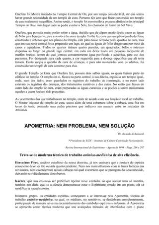 Oneferu foi Mestre iniciado do Templo Central de On, por um tempo considerável, até que sentiu
haver grande necessidade de um templo de cura. Portanto fez com que fosse construído um templo
de cura realmente magnífico. Assim sendo, o templo foi construído a pequena distância do principal
Templo de On e num lugar onde se podia avistar o Nilo, foi chamado de Fonte do Sol Vivo.
Oneferu, que possuía muito poder sobre a água, decidiu que de algum modo devia trazer as águas
do Nilo para bem perto, para a sombra do novo templo. Então fez com que um pátio quadrado fosse
construído e ordenou que nos planos do templo, este pátio fosse cercado pelos quartos de cura, mas
que em sua parte central fosse preparado um lago, ao qual as águas do Nilo chegassem por meio de
canos e aquedutos. Todos os quartos tinham quatro paredes, em quadrados, belos e estavam
dispostos ao longo do grande lago central; em cada um deles havia um pequeno recipiente de
marfim branco, dentro do qual jorrava constantemente água purificada e aquecida, para uso dos
pacientes. Foi designada para cada quarto, a cor requerida para a doença específica que ali seria
tratada. Então surgiu a questão da cura de crianças, e para não misturá-las com os adultos, foi
construído um templo de sura somente para elas.
O grande Templo de Cura que Oneferu fez, possuía dois salões iguais, os quais faziam parte do
edifício do templo. O templo em si, ficava na parte central; à sua direita, erguia-se um templo igual,
onde, num dos lados, eram guardados os registros do trabalho de construção, e no outro lado
estavam os registros das doenças, dos tratamentos curativos e das curas. No salão que ficava do
outro lado do templo de cura, eram preparadas as águas curativas e as poções a serem ministradas
aqueles a quem haviam sido prescritas.
As vestimentas dos que trabalhavam no templo, eram de acordo com sua função e local de trabalho.
O Mestre iniciado do templo de cura, usava além de uma cobertura sobre a cabeça, uma fita em
torno da testa, contendo uma pedra preciosa que indicava seu numero entre os iniciados da
Atlântida.
APOMETRIA: NEM PROBLEMA, NEM SOLUÇÃO
Dr. Ricardo di Bernardi
* Presidente do ICEF – Instituto de Cultura Espírita de Florianópolis.
Revista Internacional de Espiritismo – Agosto de 1998 – Pags. 296 e 297
Trata-se de moderna técnica de trabalho anímico-mediúnica de alta eficiência.
Herculano Pires, saudoso estudioso da nossa doutrina, já nos ensinava que a postura do espírita
consciente deve ser tão ousada quanto prudente. Nem nos maravilharmos com as luzes feéricas das
novidades, nem escondermos nossas cabeças tal qual avestruzes que se protegem do desconhecido,
deixando-se ridiculamente descobertos.
Kardec, que nos ensinava ser preferível rejeitar nove verdades do que aceitar uma só mentira,
também nos dizia que, se a ciência demonstrasse estar o Espiritismo errado em um ponto, ele se
modificaria naquele ponto.
Inúmeros grupos, ou entidades espíritas, começaram a se interessar pela Apometria, técnica de
trabalho anímico-mediúnica, na qual, os médiuns, ou sensitivos, se desdobram conscientemente,
participando de maneira ativa no encaminhamento das entidades espirituais enfermas. A Apometria
se apresenta como técnica moderna que une avançados métodos de intercâmbio com o plano
 
