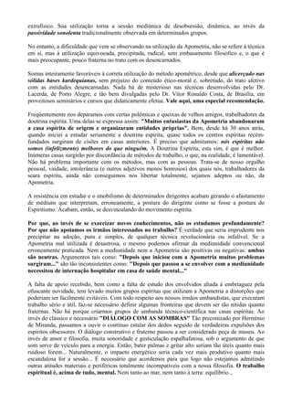extrafísico. Sua utilização torna a sessão mediúnica de desobsessão, dinâmica, ao invés da
passividade sonolenta tradicionalmente observada em determinados grupos.
No entanto, a dificuldade que vem se observando na utilização da Apometria, não se refere à técnica
em si, mas à utilização equivocada, precipitada, radical, sem embasamento filosófico e, o que é
mais preocupante, pouco fraterna no trato com os desencarnados.
Somas inteiramente favoráveis à correta utilização do método apométrico, desde que alicerçado nas
sólidas bases kardequianas, sem prejuízo do conteúdo ético-moral e, sobretudo, do trato afetivo
com as entidades desencarnadas. Nada há de misterioso nas técnicas desenvolvidas pelo Dr.
Lacerda, de Porto Alegre, e tão bem divulgadas pelo Dr. Vítor Ronaldo Costa, de Brasília, em
proveitosos seminários e cursos que didaticamente efetua. Vale aqui, uma especial recomendação.
Freqüentemente nos deparamos com certas polêmicas e queixas de velhos amigos, trabalhadores da
doutrina espírita. Uma delas se expressa assim: "Muitos entusiastas da Apometria abandonaram
a casa espírita de origem e organizaram entidades próprias". Bem, desde há 30 anos atrás,
quando iniciei a estudar seriamente a doutrina espírita, quase todos os centros espíritas recém-
fundados surgiram de cisões em casas anteriores. É preciso que admitamos: nós espíritas não
somos (infelizmente) melhores do que ninguém. A Doutrina Espírita, esta sim, é que é melhor.
Inúmeras casas surgirão por discordância de métodos de trabalho, o que, na realidade, é lamentável.
Não há problema importante com os métodos, mas com as pessoas. Trata-se de nosso orgulho
pessoal, vaidade, intolerância (e outros adjetivos menos honrosos) dos quais nós, trabalhadores da
seara espírita, ainda não conseguimos nos libertar totalmente, sejamos adeptos ou não, da
Apometria.
A resistência em estudar e o imobilismo de determinados dirigentes acabam gerando o afastamento
de médiuns que interpretam, erroneamente, a postura do dirigente como se fosse a postura do
Espiritismo. Acabam, então, se desvinculando do movimento espírita.
Por que, ao invés de se exorcizar novos conhecimentos, não os estudamos profundamente?
Por que não apoiamos os irmãos interessados no trabalho? É verdade que seria imprudente nos
precipitar na adoção, pura e simples, de qualquer técnica revolucionária ou infalível. Se a
Apometria mal utilizada é desastrosa, o mesmo podemos afirmar da mediunidade convencional
erroneamente praticada. Nem a mediunidade nem a Apometria são positivas ou negativas: ambas
são neutras. Argumentos tais como: "Depois que iniciou com a Apometria muitos problemas
surgiram..." são tão inconsistentes como: "Depois que passou a se envolver com a mediunidade
necessitou de internação hospitalar em casa de saúde mental..."
A falta de apoio recebido, bem como a falta de estudo dos envolvidos aliada à embriaguez pela
ofuscante novidade, tem levado muitos grupos espíritas que utilizam a Apometria a distorções que
poderiam ser facilmente evitáveis. Com todo respeito aos nossos irmãos umbandistas, que executam
trabalho sério e útil, faz-se necessário definir algumas fronteiras que devem ser tão nítidas quanto
fraternas. Não há porque criarmos grupos de umbanda técnico-científica nas casas espíritas. Ao
invés do clássico e necessário "DIÁLOGO COM AS SOMBRAS" Tão preconizado por Hermínio
de Miranda, passamos a ouvir o contínuo estalar dos dedos seguido de verdadeiras expulsões dos
espíritos obsessores. O diálogo construtivo e fraterno passou a ser considerado peça de museu. Ao
invés de amor e filosofia, muita sonoridade e gesticulação espalhafatosa, sob o argumento de que
som serve de veículo para a energia. Então, bater palmas e gritar alto seriam tão úteis quanto mais
ruidoso forem... Naturalmente, o impacto energético seria cada vez mais produtivo quanto mais
escandalosa for a sessão... É necessário que acordemos para que logo não estejamos admitindo
outras atitudes materiais e periféricas totalmente incompatíveis com a nossa filosofia. O trabalho
espiritual é, acima de tudo, mental. Nem tanto ao mar, nem tanto à terra: equilíbrio...
 