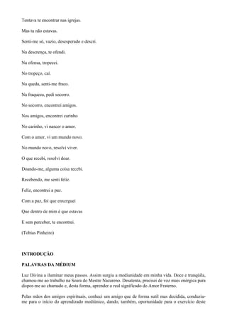 Tentava te encontrar nas igrejas.
Mas tu não estavas.
Senti-me só, vazio, desesperado e descri.
Na descrença, te ofendi.
Na ofensa, tropecei.
No tropeço, caí.
Na queda, senti-me fraco.
Na fraqueza, pedi socorro.
No socorro, encontrei amigos.
Nos amigos, encontrei carinho
No carinho, vi nascer o amor.
Com o amor, vi um mundo novo.
No mundo novo, resolvi viver.
O que recebi, resolvi doar.
Doando-me, alguma coisa recebi.
Recebendo, me senti feliz.
Feliz, encontrei a paz.
Com a paz, foi que enxerguei
Que dentro de mim é que estavas
E sem perceber, te encontrei.
(Tobias Pinheiro)
INTRODUÇÃO
PALAVRAS DA MÉDIUM
Luz Divina a iluminar meus passos. Assim surgiu a mediunidade em minha vida. Doce e tranqüila,
chamou-me ao trabalho na Seara do Mestre Nazareno. Desatenta, precisei de voz mais enérgica para
dispor-me ao chamado e, desta forma, aprender o real significado do Amor Fraterno.
Pelas mãos dos amigos espirituais, conheci um amigo que de forma sutil mas decidida, conduziu-
me para o início do aprendizado mediúnico, dando, também, oportunidade para o exercício deste
 
