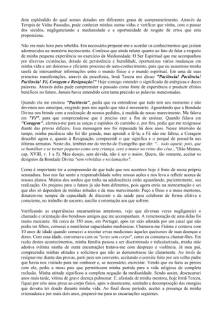 dom esplêndido do qual somos dotados em diferentes graus de comprometimento. Através da
Terapia de Vidas Passadas, pude conhecer minhas outras vidas e verificar que vinha, com o passar
dos séculos, negligenciando a mediunidade e a oportunidade de resgate de erros que esta
proporciona.
Não era mais hora para rebeldia. Era necessário preparar-me e acordar os conhecimentos que jaziam
adormecidos na memória inconsciente. Confesso que ainda relutei quanto ao fato de falar a respeito
de minha pequena experiência no exercício da Mediunidade. O Ser Espiritual que me acompanhou
por diversas existências, dotado de persistência e humildade, oportunizou várias mudanças em
minha vida e um doloroso e eficiente processo de auto-conhecimento, para que eu assumisse minha
tarefa de intercambiar informações entre o mundo físico e o mundo espiritual. Em uma de suas
primeiras manifestações, através da psicofonia, Irmã Tereza nos disse: "Paciência! Paciência!
Paciência! Fé, Coragem e Resignação!" Hoje consigo entender o significado de enérgicas e doces
palavras. Através delas pude compreender o passado como fonte de experiência e produzir efeitos
benéficos no futuro. Jamais havia entendido com tanta precisão as palavras mencionadas.
Quando ela me ensinou "Paciência", pedia que eu entendesse que tudo tem seu momento e não
devemos nos antecipar, exigindo para nós aquilo que não é necessário. Aguardando que a Bondade
Divina nos brinde com a realização de nossos pedidos, à medida de nosso merecimento. Me falava
em "Fé", para que compreendesse que é preciso crer a fim de ensinar. Quando falava em
"Coragem", alertava-me para as sarças e espinhos do caminho e, por fim, pedia que me resignasse
diante das provas difíceis. Essa mensagem nos foi repassada há dois anos. Nesse intervalo de
tempo, minha paciência não foi tão grande, mas aprendi a tê-la; a Fé não me faltou; a Coragem
descobri agora e, quanto à Resignação, compreendi o que significa e o porquê de possuí-la nas
últimas semanas. Neste dia, lembrei-me do trecho do Evangelho que diz: "... todo aquele, pois, que
se humilhar e se tornar pequeno como esta criança, será o maior no reino dos céus..."(São Mateus,
cap. XVIII, v. 1 a 5). Meu desejo, sem dúvida, não é ser o maior. Quero, tão somente, aceitar os
desígnios da Bondade Divina "sem rebeldias e reclamações".
Como é importante ter a compreensão de que tudo que nos acontece hoje é fruto de nossa própria
semeadura. Isso nos faz sentir a responsabilidade sobre nossas ações e nos leva a refletir acerca de
nossos planos. Muitos dos sonhos que tinha na adolescência estão aguardando, pacientemente, sua
realização. Os projetos para o futuro já são bem diferentes, pois agora creio na reencarnação e sei
que eles só dependem de minhas atitudes e de meu merecimento. Peço a Deus e a meus mentores,
dotarem-me sempre da capacidade de discernir e da saúde para colaborar de forma efetiva e
consciente, no trabalho de socorro, auxílio e orientação aos que sofrem.
Verificando as experiências encarnatórias anteriores, vejo que diversas vezes negligenciei o
chamado e orientação dos bondosos amigos que me acompanham. A rememoração de uma delas foi
muito marcante. Há cerca de 350 anos, em Portugal, após ter sido adotada por um casal que não
podia ter filhos, comecei a manifestar capacidades mediúnicas. Chamava-me Fátima e contava com
10 anos de idade quando comecei a receitar ervas medicinais àqueles queixosos de suas doenças e
dores. Com essa idade, conversava com os "seres sem corpo", como eu costumava chamar-lhes. Em
razão destes acontecimentos, minha família passou a ser discriminada e ridicularizada, minha mãe
adotiva (vítima minha de outra encarnação) tratava-me com desprezo e violência. Já meu pai,
compreendia minhas atitudes e solicitava que não as demonstrasse tão claramente. Ao invés de
resignar-me diante das provas, parti para um convento, aceitando o convite feito por um velho padre
que havia nos visitado para me conhecer e, se necessário, exorcizar. Vendo que eu fazia as preces
com ele, pediu a meus pais que permitissem minha partida para a vida religiosa de completa
reclusão. Minha atitude significou a completa negação da mediunidade. Sendo assim, desencarnei
anos mais tarde, vítima de grave doença pulmonar. E, afastada de minha mentora, hoje Irmã Tereza,
fiquei por oito anos presa ao corpo físico, após o desencarne, sentindo a decomposição das energias
que deveria ter doado durante minha vida. Ao final desse período, aceitei a presença de minha
orientadora e por mais dois anos, preparei-me para as encarnações seguintes.
 