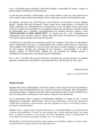 Com a visualização desta experiência, pude então entender a necessidade de aceitar e cumprir os
planos traçados no Ministério da Reencarnação.
A cada dia posso perceber a Mediunidade, como estrela cadente a trazer luz onde imperavam as
trevas, alegria onde a tristeza fazia morada e alento a todos que a aceitam com humildade e amor.
Em algumas conversas com a Irmã Tereza e outros mentores, fui orientada a escrever algumas
páginas. Algumas delas pela Psicografia. Outras, usando meus conhecimentos e as intuições dos
amigos espirituais que complementavam e enriqueciam os textos. Há alguns meses, Irmã Tereza
intuiu-me a respeito da necessidade de uma pequena coletânea de experiências e conceitos básicos
da mediunidade, para a instrução e acompanhamento dos médiuns iniciantes. Sugeriu o título
"DESVENDANDO O DOM MEDIÚNICO", eu entendi que ela e seus companheiros da
Congregação Jesus Nazareno, fariam o repasse desta obra através da psicofonia ou psicografia.
Creio que me deixou entender assim, para me encorajar.
À medida que as instruções eram repassadas, percebi que a pequena obra trataria de uma pesquisa
sobre a mediunidade, seus tipos e o comportamento que o médium espírita deve ter. Além disso,
"Desvendando o Dom Mediúnico", deveria contar com relatos de outras entidades e a participação
de outros amigos, trazendo suas mensagens de paz, harmonia e universalidade. E, no último
capítulo, falamos da ARTE-CURA, trabalho que tem facilitado aos médiuns novatos, o
entendimento da incorporação e dos demais tipos de mediunidade.
Esta é, pois, a humilde obra que lhes apresento, desejando que possam encontrar nas páginas
seguintes, respostas para suas dúvidas e seus questionamentos, além de lições de vida e amor.
Fabiana Donadel
Lages, 21 de abril de 1997
MEDIUNIDADE
Segundo Irmã Tereza, Mediunidade é dom divino, antigo e eterno, capaz de levar seus portadores a
resgatarem, diante da Bondade Divina e de si mesmos, seus erros de passado. Não é desagradável,
como pensam alguns, ou impositora de duras regras, como afirmam outros. É assim, bálsamo para o
alívio de muitas dores e sofrimentos e fonte segura e inesgotável, de aprendizado.
Ao ser questionado sobre o conceito de Mediunidade, difundido no Templo da Paz, o mentor
Mahaidana nos respondeu: "Mediunidade é fonte do auto-conhecimento, através das experiências
vividas pelos encarnados e desencarnados, que são resgatados em sua fé e consciência cósmicas,
pelo agente chamado médium.
Médium é, pois, o agente através do qual, impulsiona-se, com mais facilidade, a reestruturação das
criaturas em desequilíbrio. É através de suas energias que o mundo espiritual produz, no campo
físico, os efeitos de melhoria, e até mesmo, cura total, dependendo, única e exclusivamente, da
necessidade e da vontade do indivíduo atendido, em se ver recuperado.
Mediunidade constitui ferramenta básica para aqueles que pretendem resgatar em tempo menor,
um grande número de fatos advindos das vidas pregressas.
 