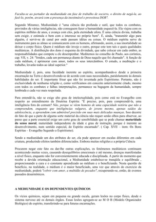Faculta-se ao portador da mediunidade em fase de trabalho de socorro, o direito de negá-la, ao
fazê-lo, porém, arcará com a presença da inestimável e proveitosa DOR".
Segundo Miramez, Mediunidade é "uma ciência tão profunda e sutil, que todos os combates,
provindos de várias inteligências, não conseguem fazer a humanidade esquecê-la. Ela viajou com os
espíritos milhões de anos, e avança com eles, pela eternidade afora. É uma ciência divina, trabalha
sem exigir, e estimula o bem com o interesse no próprio bem". É, ainda, "transmitir algo para
alguém, é servir-se de canal por onde passam idéias ou coisas. O médium espírita serve de
instrumento para as almas se comunicarem com os homens, afirmando, assim, a sua imortalidade ao
deixar o corpo físico. Quem é médium não inveje o outro, porque este tem tais e quais qualidades
mediúnicas. A distribuição dos dons é esquema da divindade, que sabe colocar em cada ombro, as
responsabilidades que compete a ele desempenhar. Meditemos no conselho de Paulo, aos coríntios,
cap. VII, v. 24: "Irmãos, cada um permaneça diante de Deus naquilo que foi chamado". A função de
cada médium, é aprimorar com amor, todos os seus intercâmbios. O estudo, a meditação e o
trabalho, levarão todos ao ideal superior."
Mediunidade é, pois, uma faculdade inerente ao espírito, acompanhando-o desde a primeira
encarnação na Terra e desenvolvendo-se de acordo com suas necessidades, paralelamente às demais
habilidades do ser. É importante frisar que não foi inventada pelo Espiritismo. Portanto, não é
exclusividade de nenhuma religião e, como verificamos em conceito anteriormente citado, mesmo
com todos os combates e falhas interpretações, permanece na bagagem da humanidade, sempre
lembrada e cada vez mais respeitada.
Para entendê-la, não se exige alto grau de intelectualidade, pois como está no Evangelho com
respeito ao entendimento da Doutrina Espírita: "É preciso, pois, para compreendê-la, uma
inteligência fora do comum? Não, porque se vêem homens de uma capacidade notória que não a
compreendem, enquanto que inteligências vulgares, de jovens mesmo, apenas saídos da
adolescência, a apreendem com admirável precisão em suas mais delicadas nuanças. Isso decorre
do fato de que a parte de alguma sorte material da ciência não requer senão olhos para observar, ao
passo que a parte essencial exige um certo grau de sensibilidade que se pode chamar maturidade
do senso moral, maturidade independente da idade e grau de instrução, porque é inerente ao
desenvolvimento, num sentido especial, do Espírito encarnado". ( Cap. XVII – item: Os Bons
Espíritas – Evangelho Segundo o Espiritismo).
Sendo a mediunidade um dos atributos do ser, ela pode aparecer em escalas diferentes em cada
criatura, produzindo efeitos também diferenciados. Embora muitas religiões e a própria Ciência
Procurem negar este fato ou dar-lhe outras explicações, os fenômenos mediúnicos continuam
acontecendo muitas vezes, causando desequilíbrios emocionais e até mesmo, doenças manifestadas
a nível físico, enquanto não for convenientemente educada e disciplinada. A partir do momento que
recebe a devida orientação educacional, a Mediunidade estabelece-se tranqüila e equilibrada ,
proporcionando a cura e o constante aprendizado ao médium e o beneficiando. Nesta questão de
benefício, na realidade, o médium é o maior beneficiado, uma vez que através do exercício da
mediunidade, poderá "cobrir com amor, a multidão de pecados", recuperando-se, então, de eventos
passados desarmônicos.
A MEDIUNIDADE E OS DEPENDENTES QUÍMICOS
Os vícios químicos, sejam em pequena ou grande escala, geram lesões no corpo físico, desde o
sistema nervoso até os demais órgãos. Essas lesões agregam-se ao M O B (Modelo Organizador
Biológico) do espírito, transferindo-se para futuras encarnações.
 