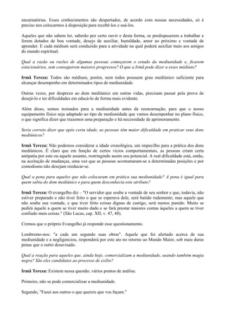 encarnatórias. Esses conhecimentos são despertados, de acordo com nossas necessidades, só é
preciso nos colocarmos à disposição para recebê-los e usá-los.
Aqueles que não sabem ler, saberão por certo ouvir e desta forma, se predispuserem a trabalhar e
forem dotados de boa vontade, desejo de auxiliar, humildade, amor ao próximo e vontade de
aprender. E cada médium será conduzido para a atividade na qual poderá auxiliar mais aos amigos
do mundo espiritual.
Qual a razão ou razões de algumas pessoas começarem o estudo da mediunidade e, ficarem
estacionários, sem conseguirem maiores progressos? O que a Irmã pode dizer a esses médiuns?
Irmã Tereza: Todos são médiuns, porém, nem todos possuem grau mediúnico suficiente para
alcançar desempenho em determinados tipos de mediunidade.
Outras vezes, por desprezo ao dom mediúnico em outras vidas, precisam passar pela prova de
desejá-lo e ter dificuldades em educá-lo de forma mais evidente.
Além disso, somos treinados para a mediunidade antes da reencarnação, para que o nosso
equipamento físico seja adaptado ao tipo de mediunidade que vamos desempenhar no plano físico,
o que significa dizer que trazemos uma preparação e há necessidade de aprimoramento.
Seria correto dizer que após certa idade, as pessoas têm maior dificuldade em praticar seus dons
mediúnicos?
Irmã Tereza: Não podemos considerar a idade cronológica, um impecilho para a prática dos dons
mediúnicos. É claro que em função de certos vícios comportamentais, as pessoas criam certa
antipatia por este ou aquele assunto, restringindo assim seu potencial. A real dificuldade está, então,
na aceitação de mudanças, uma vez que as pessoas acostumaram-se a determinadas posições e por
comodismo não desejam reeducar-se.
Qual a pena para aqueles que não colocaram em prática sua mediunidade? A pena é igual para
quem sabia do dom mediúnico e para quem desconhecia este atributo?
Irmã Tereza: O evangelho diz – "O servidor que soube a vontade de seu senhor e que, todavia, não
estiver preparado e não tiver feito o que se esperava dele, será batido rudemente; mas aquele que
não soube sua vontade, e que tiver feito coisas dignas de castigo, será menos punido. Muito se
pedirá àquele a quem se tiver muito dado e se fará prestar maiores contas àqueles a quem se tiver
confiado mais coisas." (São Lucas, cap. XII, v. 47, 48).
Cremos que o próprio Evangelho já responde esse questionamento.
Lembremo-nos: "a cada um segundo suas obras". Aquele que foi alertado acerca de sua
mediunidade e a negligenciou, responderá por este ato no retorno ao Mundo Maior, sob mais duras
penas que o outro desavisado.
Qual a reação para aqueles que, ainda hoje, comercializam a mediunidade, usando também magia
negra? São eles candidatos ao processo de exílio?
Irmã Tereza: Existem nessa questão, vários pontos de análise.
Primeiro, não se pode comercializar a mediunidade.
Segundo, "Fazei aos outros o que quereis que vos façam."
 
