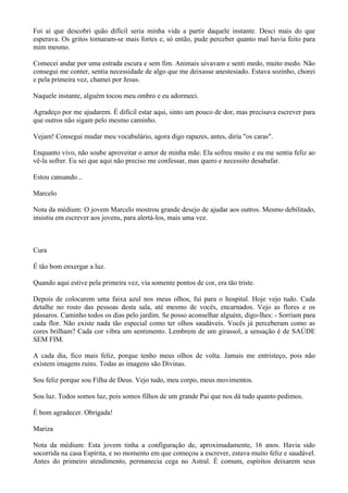 Foi aí que descobri quão difícil seria minha vida a partir daquele instante. Desci mais do que
esperava. Os gritos tornaram-se mais fortes e, só então, pude perceber quanto mal havia feito para
mim mesmo.
Comecei andar por uma estrada escura e sem fim. Animais uivavam e senti medo, muito medo. Não
consegui me conter, sentia necessidade de algo que me deixasse anestesiado. Estava sozinho, chorei
e pela primeira vez, chamei por Jesus.
Naquele instante, alguém tocou meu ombro e eu adormeci.
Agradeço por me ajudarem. É difícil estar aqui, sinto um pouco de dor, mas precisava escrever para
que outros não sigam pelo mesmo caminho.
Vejam! Consegui mudar meu vocabulário, agora digo rapazes, antes, diria "os caras".
Enquanto vivo, não soube aproveitar o amor de minha mãe. Ela sofreu muito e eu me sentia feliz ao
vê-la sofrer. Eu sei que aqui não preciso me confessar, mas quero e necessito desabafar.
Estou cansando...
Marcelo
Nota da médium: O jovem Marcelo mostrou grande desejo de ajudar aos outros. Mesmo debilitado,
insistiu em escrever aos jovens, para alertá-los, mais uma vez.
Cura
É tão bom enxergar a luz.
Quando aqui estive pela primeira vez, via somente pontos de cor, era tão triste.
Depois de colocarem uma faixa azul nos meus olhos, fui para o hospital. Hoje vejo tudo. Cada
detalhe no rosto das pessoas desta sala, até mesmo de vocês, encarnados. Vejo as flores e os
pássaros. Caminho todos os dias pelo jardim. Se posso aconselhar alguém, digo-lhes: - Sorriam para
cada flor. Não existe nada tão especial como ter olhos saudáveis. Vocês já perceberam como as
cores brilham? Cada cor vibra um sentimento. Lembrem de um girassol, a sensação é de SAÚDE
SEM FIM.
A cada dia, fico mais feliz, porque tenho meus olhos de volta. Jamais me entristeço, pois não
existem imagens ruins. Todas as imagens são Divinas.
Sou feliz porque sou Filha de Deus. Vejo tudo, meu corpo, meus movimentos.
Sou luz. Todos somos luz, pois somos filhos de um grande Pai que nos dá tudo quanto pedimos.
É bom agradecer. Obrigada!
Mariza
Nota da médium: Esta jovem tinha a configuração de, aproximadamente, 16 anos. Havia sido
socorrida na casa Espírita, e no momento em que começou a escrever, estava muito feliz e saudável.
Antes do primeiro atendimento, permanecia cega no Astral. É comum, espíritos deixarem seus
 