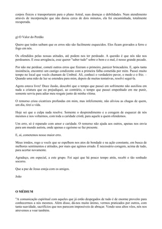 corpos físicos e transportarem para o plano Astral, suas doenças e debilidades. Num atendimento
através de incorporação que não durou cerca de dois minutos, ela foi encaminhada, totalmente
recuperada.
g) O Valor do Perdão
Quero que todos saibam que os erros não são facilmente esquecidos. Eles ficam gravados a ferro e
fogo em nós.
Os ofendidos pelas nossas atitudes, até podem nos ter perdoado. A questão é que nós não nos
perdoamos. E essa arrogância, esse querer "saber tudo" sobre o bem e o mal, é nosso grande pecado.
Por não me perdoar, cometi outros erros que fizeram o primeiro, parecer brincadeira. E, após tanta
insistência, encontrei um castigo condizente com a primeira falha cometida por mim. Passei muito
tempo no local que vocês chamam de Umbral. Ali, conheci o verdadeiro pavor, o medo e o frio. –
Quando uma mão de luz se estendeu para mim, depois de muitas tentativas, resolvi seguí-la.
Agora estava livre! Doce ilusão, descobri que o tempo que passei em sofrimento não auxiliou em
nada a criatura que eu prejudiquei, ao contrário, o tempo que passei empenhado em me punir,
somente serviu para adiar meu resgate junto de minha vítima.
O remorso criou cicatrizes profundas em mim, mas infelizmente, não aliviou as chagas de quem,
um dia, tirei a vida.
Hoje sei que a culpa nada resolve. Somente o desprendimento e a coragem de esquecer de nós
mesmos e nos voltarmos, com toda a caridade cristã, para aquele a quem ofendemos.
Um erro, só é reparado com amor e caridade. O remorso não ajuda aos outros, apenas nos envia
para um mundo autista, onde apenas o egoísmo se faz presente.
E, aí, cometemos nosso maior erro.
Meus irmãos, rogo a vocês que se espelhem nos atos de bondade e na ação constante, em busca de
melhores sentimentos e atitudes, por mais que agimos errado. É necessário coragem, acima de tudo,
para acertar novamente.
Agradeço, em especial, a este grupo. Foi aqui que há pouco tempo atrás, recebi o tão sonhado
socorro.
Que a paz de Jesus esteja com os amigos.
João
O MÉDIUM
"A comunicação espiritual com aqueles que já estão despegados de tudo é de enorme proveito para
conhecermos a nós mesmos. Além disso, dá-nos muito ânimo, vermos praticados por outros, com
tanta suavidade, sacrifícios que nos parecem impossíveis de abraçar. Vendo seus altos vôos, nós nos
atrevemos a voar também.
 
