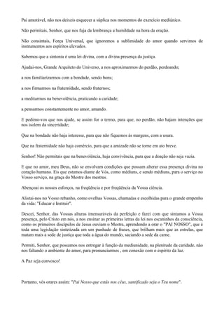 Pai amorável, não nos deixeis esquecer a súplica nos momentos do exercício mediúnico.
Não permitais, Senhor, que nos fuja da lembrança a humildade na hora da oração.
Não consintais, Força Universal, que ignoremos a sublimidade do amor quando servimos de
instrumentos aos espíritos elevados.
Sabemos que a sintonia é uma lei divina, com a divina presença da justiça.
Ajudai-nos, Grande Arquiteto do Universo, a nos aproximarmos do perdão, perdoando;
a nos familiarizarmos com a bondade, sendo bons;
a nos firmarmos na fraternidade, sendo fraternos;
a meditarmos na benevolência, praticando a caridade;
a pensarmos constantemente no amor, amando.
E pedimo-vos que nos ajude, se assim for o termo, para que, no perdão, não hajam intenções que
nos isolem da sinceridade;
Que na bondade não haja interesse, para que não fiquemos às margens, com a usura.
Que na fraternidade não haja comércio, para que a amizade não se torne em ato breve.
Senhor! Não permitais que na benevolência, haja convivência, para que a doação não seja vazia.
E que no amor, meu Deus, não se envolvam condições que possam alterar essa presença divina no
coração humano. Eis que estamos diante de Vós, como médiuns, e sendo médiuns, para o serviço no
Vosso serviço, na graça do Mestre dos mestres.
Abençoai os nossos esforços, na freqüência e por freqüência da Vossa ciência.
Alistai-nos no Vosso rebanho, como ovelhas Vossas, chamadas e escolhidas para o grande empenho
da vida: "Educar e Instruir".
Descei, Senhor, das Vossas alturas imensuráveis da perfeição e fazei com que sintamos a Vossa
presença, pelo Cristo em nós, a nos ensinar as primeiras letras da lei nos escaninhos da consciência,
como os primeiros discípulos de Jesus ouviam o Mestre, aprendendo a orar o "PAI NOSSO", que é
toda uma legislação sintetizada em um punhado de frases, que brilham mais que as estrelas, que
matam mais a sede de justiça que toda a água do mundo, saciando a sede da carne.
Permiti, Senhor, que possamos nos entregar à função da mediunidade, na plenitude da caridade, não
nos faltando o ambiente do amor, para pronunciarmos , em conexão com o espírito da luz.
A Paz seja convosco!
Portanto, vós orares assim: "Pai Nosso que estás nos céus, santificado seja o Teu nome".
 