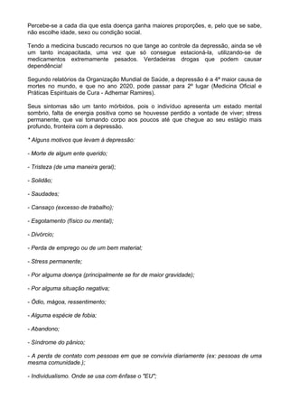 Percebe-se a cada dia que esta doença ganha maiores proporções, e, pelo que se sabe,
não escolhe idade, sexo ou condição social.
Tendo a medicina buscado recursos no que tange ao controle da depressão, ainda se vê
um tanto incapacitada, uma vez que só consegue estacioná-la, utilizando-se de
medicamentos extremamente pesados. Verdadeiras drogas que podem causar
dependência!
Segundo relatórios da Organização Mundial de Saúde, a depressão é a 4ª maior causa de
mortes no mundo, e que no ano 2020, pode passar para 2º lugar (Medicina Oficial e
Práticas Espirituais de Cura - Adhemar Ramires).
Seus sintomas são um tanto mórbidos, pois o indivíduo apresenta um estado mental
sombrio, falta de energia positiva como se houvesse perdido a vontade de viver; stress
permanente, que vai tomando corpo aos poucos até que chegue ao seu estágio mais
profundo, fronteira com a depressão.
* Alguns motivos que levam à depressão:
- Morte de algum ente querido;
- Tristeza (de uma maneira geral);
- Solidão;
- Saudades;
- Cansaço (excesso de trabalho);
- Esgotamento (físico ou mental);
- Divórcio;
- Perda de emprego ou de um bem material;
- Stress permanente;
- Por alguma doença (principalmente se for de maior gravidade);
- Por alguma situação negativa;
- Ódio, mágoa, ressentimento;
- Alguma espécie de fobia;
- Abandono;
- Síndrome do pânico;
- A perda de contato com pessoas em que se convivia diariamente (ex: pessoas de uma
mesma comunidade.);
- Individualismo. Onde se usa com ênfase o "EU";
 