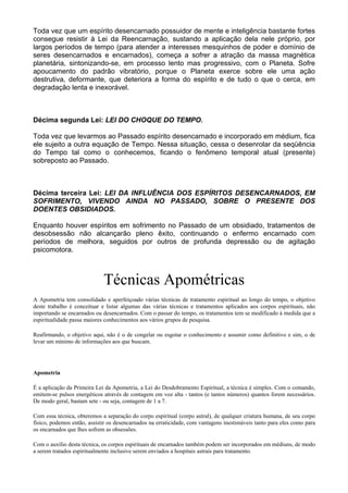 Toda vez que um espírito desencarnado possuidor de mente e inteligência bastante fortes
consegue resistir à Lei da Reencarnação, sustando a aplicação dela nele próprio, por
largos períodos de tempo (para atender a interesses mesquinhos de poder e domínio de
seres desencarnados e encarnados), começa a sofrer a atração da massa magnética
planetária, sintonizando-se, em processo lento mas progressivo, com o Planeta. Sofre
apoucamento do padrão vibratório, porque o Planeta exerce sobre ele uma ação
destrutiva, deformante, que deteriora a forma do espírito e de tudo o que o cerca, em
degradação lenta e inexorável.
Décima segunda Lei: LEI DO CHOQUE DO TEMPO.
Toda vez que levarmos ao Passado espírito desencarnado e incorporado em médium, fica
ele sujeito a outra equação de Tempo. Nessa situação, cessa o desenrolar da seqüência
do Tempo tal como o conhecemos, ficando o fenômeno temporal atual (presente)
sobreposto ao Passado.
Décima terceira Lei: LEI DA INFLUÊNCIA DOS ESPÍRITOS DESENCARNADOS, EM
SOFRIMENTO, VIVENDO AINDA NO PASSADO, SOBRE O PRESENTE DOS
DOENTES OBSIDIADOS.
Enquanto houver espíritos em sofrimento no Passado de um obsidiado, tratamentos de
desobsessão não alcançarão pleno êxito, continuando o enfermo encarnado com
períodos de melhora, seguidos por outros de profunda depressão ou de agitação
psicomotora.
Técnicas Apométricas
A Apometria tem consolidado e aperfeiçoado várias técnicas de tratamento espiritual ao longo do tempo, o objetivo
deste trabalho é conceituar e listar algumas das várias técnicas e tratamentos aplicados aos corpos espirituais, não
importando se encarnados ou desencarnados. Com o passar do tempo, os tratamentos tem se modificado à medida que a
espiritualidade passa maiores conhecimentos aos vários grupos de pesquisa.
Reafirmando, o objetivo aqui, não é o de congelar ou esgotar o conhecimento e assumir como definitivo e sim, o de
levar um mínimo de informações aos que buscam.
Apometria
É a aplicação da Primeira Lei da Apometria, a Lei do Desdobramento Espiritual, a técnica é simples. Com o comando,
emitem-se pulsos energéticos através de contagem em voz alta - tantos (e tantos números) quantos forem necessários.
De modo geral, bastam sete - ou seja, contagem de 1 a 7.
Com essa técnica, obteremos a separação do corpo espiritual (corpo astral), de qualquer criatura humana, de seu corpo
físico, podemos então, assistir os desencarnados na erraticidade, com vantagens inestimáveis tanto para eles como para
os encarnados que lhes sofrem as obsessões.
Com o auxílio desta técnica, os corpos espirituais de encarnados também podem ser incorporados em médiuns, de modo
a serem tratados espiritualmente inclusive serem enviados a hospitais astrais para tratamento.
 