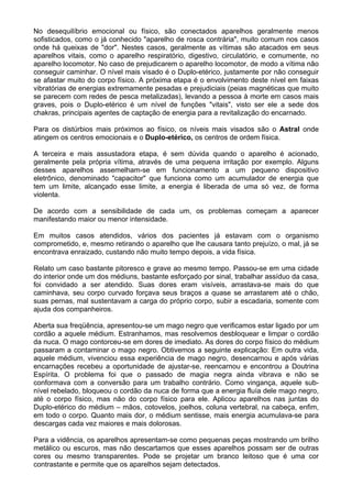 No desequilíbrio emocional ou físico, são conectados aparelhos geralmente menos
sofisticados, como o já conhecido "aparelho de rosca contrária", muito comum nos casos
onde há queixas de "dor". Nestes casos, geralmente as vítimas são atacados em seus
aparelhos vitais, como o aparelho respiratório, digestivo, circulatório, e comumente, no
aparelho locomotor. No caso de prejudicarem o aparelho locomotor, de modo a vítima não
conseguir caminhar. O nível mais visado é o Duplo-etérico, justamente por não conseguir
se afastar muito do corpo físico. A próxima etapa é o envolvimento deste nível em faixas
vibratórias de energias extremamente pesadas e prejudiciais (peias magnéticas que muito
se parecem com redes de pesca metalizadas), levando a pessoa à morte em casos mais
graves, pois o Duplo-etérico é um nível de funções "vitais", visto ser ele a sede dos
chakras, principais agentes de captação de energia para a revitalização do encarnado.
Para os distúrbios mais próximos ao físico, os níveis mais visados são o Astral onde
atingem os centros emocionais e o Duplo-etérico, os centros de ordem física.
A terceira e mais assustadora etapa, é sem dúvida quando o aparelho é acionado,
geralmente pela própria vítima, através de uma pequena irritação por exemplo. Alguns
desses aparelhos assemelham-se em funcionamento a um pequeno dispositivo
eletrônico, denominado "capacitor" que funciona como um acumulador de energia que
tem um limite, alcançado esse limite, a energia é liberada de uma só vez, de forma
violenta.
De acordo com a sensibilidade de cada um, os problemas começam a aparecer
manifestando maior ou menor intensidade.
Em muitos casos atendidos, vários dos pacientes já estavam com o organismo
comprometido, e, mesmo retirando o aparelho que lhe causara tanto prejuízo, o mal, já se
encontrava enraizado, custando não muito tempo depois, a vida física.
Relato um caso bastante pitoresco e grave ao mesmo tempo. Passou-se em uma cidade
do interior onde um dos médiuns, bastante esforçado por sinal, trabalhar assíduo da casa,
foi convidado a ser atendido. Suas dores eram visíveis, arrastava-se mais do que
caminhava, seu corpo curvado forçava seus braços a quase se arrastarem até o chão,
suas pernas, mal sustentavam a carga do próprio corpo, subir a escadaria, somente com
ajuda dos companheiros.
Aberta sua freqüência, apresentou-se um mago negro que verificamos estar ligado por um
cordão a aquele médium. Estranhamos, mas resolvemos desbloquear e limpar o cordão
da nuca. O mago contorceu-se em dores de imediato. As dores do corpo físico do médium
passaram a contaminar o mago negro. Obtivemos a seguinte explicação: Em outra vida,
aquele médium, vivenciou essa experiência de mago negro, desencarnou e após várias
encarnações recebeu a oportunidade de ajustar-se, reencarnou e encontrou a Doutrina
Espírita. O problema foi que o passado de magia negra ainda vibrava e não se
conformava com a conversão para um trabalho contrário. Como vingança, aquele sub-
nível rebelado, bloqueou o cordão da nuca de forma que a energia fluía dele mago negro,
até o corpo físico, mas não do corpo físico para ele. Aplicou aparelhos nas juntas do
Duplo-etérico do médium – mãos, cotovelos, joelhos, coluna vertebral, na cabeça, enfim,
em todo o corpo. Quanto mais dor, o médium sentisse, mais energia acumulava-se para
descargas cada vez maiores e mais dolorosas.
Para a vidência, os aparelhos apresentam-se como pequenas peças mostrando um brilho
metálico ou escuros, mas não descartamos que esses aparelhos possam ser de outras
cores ou mesmo transparentes. Pode se projetar um branco leitoso que é uma cor
contrastante e permite que os aparelhos sejam detectados.
 