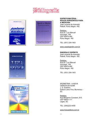 ESPÍRITO/MATÉRIA :
NOVOS HORIZONTES PARA
A MEDICINA
José Lacerda de Azevedo
Pallotti, Porto Alegre - RS
Pedidos:
Rua Dr. Luiz Manuel
Gonzaga, 149
CEP 90470-280
Porto Alegre - RS
TEL: (051) 334-1401
www.casadojardim.com.br
ENERGIA E ESPÍRITO
José Lacerda de Azevedo
Pallotti, Porto Alegre - RS
Pedidos:
Rua Dr. Luiz Manuel
Gonzaga, 149
CEP 90470-280
Porto Alegre - RS
TEL: (051) 334-1401
APOMETRIA - A NOVA
CIÊNCIA DA ALMA
J. S. Godinho
Editora Letra Viva, Blumenau -
SC
Pedidos:
Rua Benjamin Constant, 815
CEP 88501-111
Lages, SC
TEL: (049)222-4459
www.holuseditora.com.br
<>
 