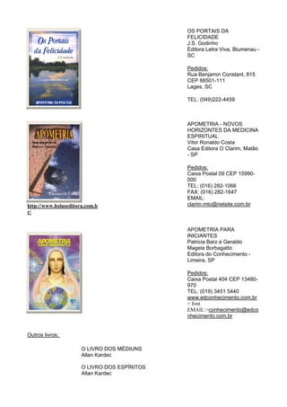 OS PORTAIS DA
FELICIDADE
J.S. Godinho
Editora Letra Viva, Blumenau -
SC
Pedidos:
Rua Benjamin Constant, 815
CEP 88501-111
Lages, SC
TEL: (049)222-4459
http://www.holuseditora.com.b
r/
APOMETRIA - NOVOS
HORIZONTES DA MEDICINA
ESPIRITUAL
Vitor Ronaldo Costa
Casa Editora O Clarim, Matão
- SP
Pedidos:
Caixa Postal 09 CEP 15990-
000
TEL: (016) 282-1066
FAX: (016) 282-1647
EMAIL:
clarim.mto@netsite.com.br
APOMETRIA PARA
INICIANTES
Patricia Barz e Geraldo
Magela Borbagatto
Editora do Conhecimento -
Limeira, SP
Pedidos:
Caixa Postal 404 CEP 13480-
970
TEL: (019) 3451 5440
www.edconhecimento.com.br
< font
EMAIL:>conhecimento@edco
nhecimento.com.br
Outros livros:
O LIVRO DOS MÉDIUNS
Allan Kardec
O LIVRO DOS ESPÍRITOS
Allan Kardec
 