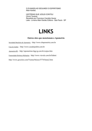 O EVANGELHO SEGUNDO O ESPIRITISMO
Allan Kardec
HISTÓRIAS QUE JESUS CONTOU
Clovis Tavares
Recebido por Francisco Candido Xavier
Lake - Livraria Allan Kardec Editora - São Paulo - SP
LINKS
Outros sites que mencionam a Apometria
Sociedade Brasileira de Apometria – http://www.sbapometria.com.br
Casa do Jardim – http://www.casadojardim.com.br
Apometria-RS – http://apometriars.hpg.ig.com.br/corpos.htm
Fraternidade Holística Michaelus – http://www.viavale.com.br/frahmi
http://www.geocities.com/Vienna/Strasse/5774/frame2.htm
 